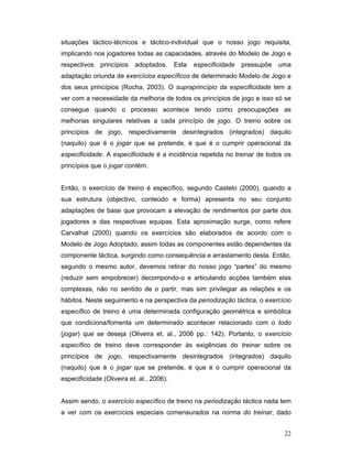 situações táctico-técnicos e táctico-individual que o nosso jogo requisita,
implicando nos jogadores todas as capacidades, através do Modelo de Jogo e
respectivos

princípios

adoptados.

Esta

especificidade

pressupõe

uma

adaptação oriunda de exercícios específicos de determinado Modelo de Jogo e
dos seus princípios (Rocha, 2003). O supraprincípio da especificidade tem a
ver com a necessidade da melhoria de todos os princípios de jogo e isso só se
consegue quando o processo acontece tendo como preocupações as
melhorias singulares relativas a cada princípio de jogo. O treino sobre os
princípios de jogo, respectivamente desintegrados (integrados) daquilo
(naquilo) que é o jogar que se pretende, é que é o cumprir operacional da
especificidade. A especificidade é a incidência repetida no treinar de todos os
princípios que o jogar contém.
Então, o exercício de treino é específico, segundo Castelo (2000), quando a
sua estrutura (objectivo, conteúdo e forma) apresenta no seu conjunto
adaptações de base que provocam a elevação de rendimentos por parte dos
jogadores e das respectivas equipas. Esta aproximação surge, como refere
Carvalhal (2000) quando os exercícios são elaborados de acordo com o
Modelo de Jogo Adoptado, assim todas as componentes estão dependentes da
componente táctica, surgindo como consequência e arrastamento desta. Então,
segundo o mesmo autor, devemos retirar do nosso jogo “partes” do mesmo
(reduzir sem empobrecer) decompondo-o e articulando acções também elas
complexas, não no sentido de o partir, mas sim privilegiar as relações e os
hábitos. Neste seguimento e na perspectiva da periodização táctica, o exercício
específico de treino é uma determinada configuração geométrica e simbólica
que condiciona/fomenta um determinado acontecer relacionado com o todo
(jogar) que se deseja (Oliveira et. al., 2006 pp.: 142). Portanto, o exercício
específico de treino deve corresponder às exigências do treinar sobre os
princípios de jogo, respectivamente desintegrados (integrados) daquilo
(naquilo) que é o jogar que se pretende, é que é o cumprir operacional da
especificidade (Oliveira et. al., 2006).
Assim sendo, o exercício específico de treino na periodização táctica nada tem
a ver com os exercícios especiais comensurados na norma do treinar, dado
22

 