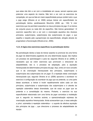 que estes não têm a ver com a modalidade em causa, servem apenas para
potenciar uma aspecto da mesma. Não tem a ver com os exercícios de
competição, em que se fala em maior especificidade porque contém tudo o que
o jogo exige (Oliveira et al. 2006) porque treinar em especificidade na
periodização táctica, parafraseando Mourinho (2006, pp.: 139) “é criar
exercícios que me permitam exacerbar os meus princípios de jogo. E os treinos
de conjunto pouco ou nada têm de específico. São treinos generalistas”. O
exercício específico tem a ver com o vivenciação aquisitiva dos diversos
princípios, subprincípios, subprincípios dos subprincípios do jogar, o que
espelha o respeito pelo supraprincípio da especificidade, atingido através do
pragmatizar a fraccionação (Oliveira et al., 2006).
1.2.3. A lógica dos exercícios específicos na periodização táctica
Na periodização táctica a base do treinar assenta no promover de uma forma
de jogar de determinados jogadores de uma determinada equipa. Isto implica
um processo de aprendizagem e para tal, segundo Oliveira et al. (2006), é
necessário que se criem exercícios que promovam o direccionar da
adaptabilidade, isto é, o processo de adaptação, para a aquisição
hierarquizada de determinados princípios de jogo. Aqui, entra um novo conceito
que

é

da

vivenciação

hierarquizada

dos

princípios,

subprincípios

e

subprincípios dos subprincípios de um jogar. É a repetição desta vivenciação
hierarquizada que, segundo Oliveira et al. (2006) aproxima o acontecer no
exercício à configuração do acontecer do jogo que se pretende, ou uma parte
desse acontecer, e treinar é incidir repetitivamente sobre cada um dos
princípios, subprincípios e subprincípios dos subprincípios e é através da
repetição sistemática dessa diversidade, que dá corpo ao jogar que se
pretende e a consolidação do mesmo. Portanto, o exercício na sua
especificidade relacionada com uma forma de jogar concretiza a modelação
que é, segundo os mesmos autores, a operacionalização expressa da
vivenciação aquisitiva hierarquizada. Ainda acrescentam que, é essa selecção
a priori, submetida à repetição sistemática – o suporte da efectiva aquisição
dos princípios de jogo -, que direcciona o processo de adaptabilidade da
equipa.
23

 