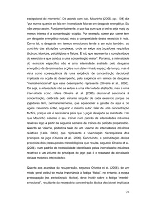 excepcional do momento”. De acordo com isto, Mourinho (2006, pp.: 104) diz
“por norma quando se fala em intensidade fala-se em desgaste energético. Eu
não penso assim. Fundamentalmente, o que faz com que o treino seja mais ou
menos intenso é a concentração exigida. Por exemplo, correr por correr tem
um desgaste energético natural, mas a complexidade desse exercício é nula.
Como tal, o desgaste em termos emocionais tende a ser nulo também, ao
contrário das situações complexas, onde se exige aos jogadores requisitos
tácticos, técnicos, psicológicos e físicos. É isto que representa a complexidade
do exercício e que conduz a uma concentração maior”. Portanto, a intensidade
do exercício específico não é uma intensidade avaliada pelo desgaste
energético de determinadas acções num determinado espaço de tempo, mas é
vista como consequência de uma exigência de concentração decisional
implicada na acção do desempenho, pela exigência em termos de desgaste
“mental-emocional” que esse desempenho representa (Oliveira et al., 2006).
Ou seja, a intensidade não se refere a uma intensidade abstracta, mas a uma
intensidade como refere Oliveira et al. (2006) decisional associada à
concentração, calibrada pelo instante singular de cada exercício porque os
jogadores têm, permanentemente, que equacionar a gestão do aqui e do
agora. Devemos então, segundo o mesmo autor, falar de uma concentração
táctica, porque ela é necessária para que o jogar desejado se manifeste. Daí
que Mourinho assente o seu treinar num padrão de intensidades máximas
relativas logo a partir da segunda semana de treinos do período preparatório.
Quanto ao volume, podemos falar de um volume de intensidades máximas
relativas (Faria, 2006), que representa a vivenciação hierarquizada dos
princípios de jogo (Oliveira et al., 2006). Concluindo, a periodização táctica
preconiza dois pressupostos metodológicos que resulta, segundo Oliveira et al.
(2006), num padrão de treinabilidade identificado pelas intensidades máximas
relativas e um volume de princípios de jogo que é o resultado da densidade
dessas mesmas intensidades.
Quanto aos aspectos da recuperação, segundo Oliveira et al. (2006), de um
modo geral atribui-se muita importância à fadiga “física”, no entanto, a nossa
preocupação (na periodização táctica), deve incidir sobre a fadiga “mentalemocional”, resultante da necessária concentração táctica decisional implicada
28

 