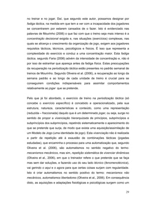 no treinar e no jogar. Daí, que segundo este autor, possamos designar por
fadiga táctica, na medida em que tem a ver com a incapacidade dos jogadores
se concentrarem por estarem cansados de o fazer. Isto é evidenciado nas
palavras de Mourinho (2006) o que faz com que o treino seja mais intenso é a
concentração decisional exigida e, nas situações (exercícios) complexas, nas
quais se alicerça o crescimento da organização de jogo, exigem aos jogadores
requisitos tácticos, técnicos, psicológicos e físicos. É isso que representa a
complexidade do exercício e conduz a uma concentração maior. Esta fadiga
táctica, segundo Faria (2006) advém da intensidade de concentração e, não é
por isso de estranhar que apareça antes da fadiga física. Estas preocupações
da recuperação na periodização táctica estão presentes no padrão semanal de
treinos de Mourinho. Segundo Oliveira et al. (2006), a recuperação ao longo da
semana padrão e ao longo de cada unidade de treino é crucial para se
conseguirem

condições

indispensáveis

para

assimilar

comportamentos

relativamente ao jogar que se pretende.
Pelo que já foi abordado, o exercício de treino na periodização táctica (só
concebe o exercício específico) é concebido e operacionalizado, pela sua
estrutura, natureza, características e conteúdo, como uma representação
(reduzida – fraccionada) daquilo que é um determinado jogar, ou seja, surge no
sentido de propor a vivenciação hierarquizada de princípios, subprincípios e
subprincípios dos subprincípios, repetindo sistematicamente o aparecimento do
que se pretende que surja, de modo que exista uma aquisição/assimilação de
um Modelo de Jogo (uma identidade de jogo). Esta vivenciação não é realizada
a partir da repetição até à exaustão de combinações tácticas (jogadas
estudadas), que encaminha o processo para uma automatização que, segundo
Oliveira et al. (2006), são automatismos no sentido negativo do termo:
mecanismos mecânicos, mas sim, repetição sistemática de vivenciar dinâmicas
(Oliveira et al., 2006), em que o treinador refere o que pretende que se faça
mas sem dar soluções, e fazendo uso do seu lado técnico (fenomenotécnica),
vai gerindo o aqui e o agora para que certas coisas surjam com regularidade.
Isto é criar automatismos no sentido positivo do termo: mecanismos não
mecânicos, automatismos libertadores (Oliveira et al., 2006). Em consequência
disto, as aquisições e adaptações fisiológicas e psicológicas surgem como um
29

 