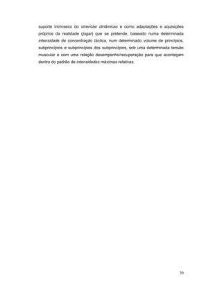 suporte intrínseco do vivenciar dinâmicas e como adaptações e aquisições
próprios da realidade (jogar) que se pretende, baseado numa determinada
intensidade de concentração táctica, num determinado volume de princípios,
subprincípios e subprincípios dos subprincípios, sob uma determinada tensão
muscular e com uma relação desempenho/recuperação para que aconteçam
dentro do padrão de intensidades máximas relativas.

30

 