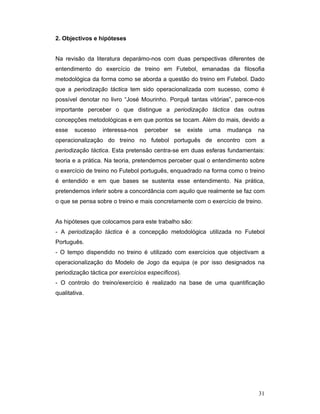 2. Objectivos e hipóteses
Na revisão da literatura deparámo-nos com duas perspectivas diferentes de
entendimento do exercício de treino em Futebol, emanadas da filosofia
metodológica da forma como se aborda a questão do treino em Futebol. Dado
que a periodização táctica tem sido operacionalizada com sucesso, como é
possível denotar no livro “José Mourinho. Porquê tantas vitórias”, parece-nos
importante perceber o que distingue a periodização táctica das outras
concepções metodológicas e em que pontos se tocam. Além do mais, devido a
esse

sucesso

interessa-nos

perceber

se

existe

uma

mudança

na

operacionalização do treino no futebol português de encontro com a
periodização táctica. Esta pretensão centra-se em duas esferas fundamentais:
teoria e a prática. Na teoria, pretendemos perceber qual o entendimento sobre
o exercício de treino no Futebol português, enquadrado na forma como o treino
é entendido e em que bases se sustenta esse entendimento. Na prática,
pretendemos inferir sobre a concordância com aquilo que realmente se faz com
o que se pensa sobre o treino e mais concretamente com o exercício de treino.
As hipóteses que colocamos para este trabalho são:
- A periodização táctica é a concepção metodológica utilizada no Futebol
Português.
- O tempo dispendido no treino é utilizado com exercícios que objectivam a
operacionalização do Modelo de Jogo da equipa (e por isso designados na
periodização táctica por exercícios específicos).
- O controlo do treino/exercício é realizado na base de uma quantificação
qualitativa.

31

 