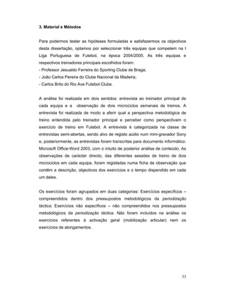 3. Material e Métodos
Para podermos testar as hipóteses formuladas e satisfazermos os objectivos
desta dissertação, optamos por seleccionar três equipas que competem na I
Liga Portuguesa de Futebol, na época 2004/2005. As três equipas e
respectivos treinadores principais escolhidos foram:
- Professor Jesualdo Ferreira do Sporting Clube de Braga;
- João Carlos Pereira do Clube Nacional da Madeira;
- Carlos Brito do Rio Ave Futebol Clube.
A análise foi realizada em dois sentidos: entrevista ao treinador principal de
cada equipa e a

observação de dois microciclos semanais de treinos. A

entrevista foi realizada de modo a aferir qual a perspectiva metodológica de
treino entendida pelo treinador principal e perceber como perspectivam o
exercício de treino em Futebol. A entrevista é categorizada na classe de
entrevistas semi-abertas, sendo alvo de registo aúdio num mini-gravador Sony
e, posteriormente, as entrevistas foram transcritas para documento informático:
Microsoft Office-Word 2003, com o intuito de posterior análise de conteúdo. As
observações de carácter directo, das diferentes sessões de treino de dois
microciclos em cada equipa, foram registadas numa ficha de observação que
contêm a descrição, objectivos dos exercícios e o tempo dispendido em cada
um deles.
Os exercícios foram agrupados em duas categorias: Exercícios específicos –
compreendidos dentro dos pressupostos metodológicos da periodização
táctica; Exercícios não específicos – não compreendidos nos pressupostos
metodológicos da periodização táctica. Não foram incluídos na análise os
exercícios referentes à activação geral (mobilização articular) nem os
exercícios de alongamentos.

33

 