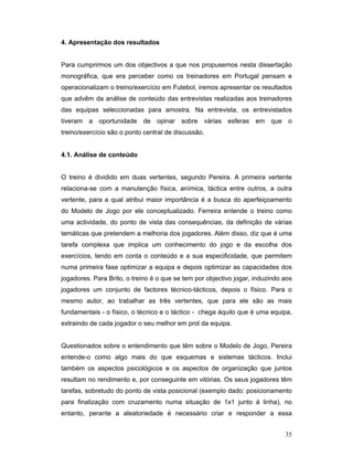 4. Apresentação dos resultados
Para cumprirmos um dos objectivos a que nos propusemos nesta dissertação
monográfica, que era perceber como os treinadores em Portugal pensam e
operacionalizam o treino/exercício em Futebol, iremos apresentar os resultados
que advêm da análise de conteúdo das entrevistas realizadas aos treinadores
das equipas seleccionadas para amostra. Na entrevista, os entrevistados
tiveram a oportunidade de opinar sobre várias esferas em que o
treino/exercício são o ponto central de discussão.
4.1. Análise de conteúdo
O treino é dividido em duas vertentes, segundo Pereira. A primeira vertente
relaciona-se com a manutenção física, anímica, táctica entre outros, a outra
vertente, para a qual atribui maior importância é a busca do aperfeiçoamento
do Modelo de Jogo por ele conceptualizado. Ferreira entende o treino como
uma actividade, do ponto de vista das consequências, da definição de várias
temáticas que pretendem a melhoria dos jogadores. Além disso, diz que é uma
tarefa complexa que implica um conhecimento do jogo e da escolha dos
exercícios, tendo em conta o conteúdo e a sua especificidade, que permitem
numa primeira fase optimizar a equipa e depois optimizar as capacidades dos
jogadores. Para Brito, o treino é o que se tem por objectivo jogar, induzindo aos
jogadores um conjunto de factores técnico-tácticos, depois o físico. Para o
mesmo autor, ao trabalhar as três vertentes, que para ele são as mais
fundamentais - o físico, o técnico e o táctico - chega àquilo que é uma equipa,
extraindo de cada jogador o seu melhor em prol da equipa.
Questionados sobre o entendimento que têm sobre o Modelo de Jogo, Pereira
entende-o como algo mais do que esquemas e sistemas tácticos. Inclui
também os aspectos psicológicos e os aspectos de organização que juntos
resultam no rendimento e, por conseguinte em vitórias. Os seus jogadores têm
tarefas, sobretudo do ponto de vista posicional (exemplo dado: posicionamento
para finalização com cruzamento numa situação de 1x1 junto à linha), no
entanto, perante a aleatoriedade é necessário criar e responder a essa
35

 