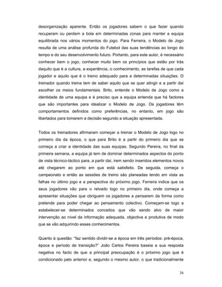 desorganização aparente. Então os jogadores sabem o que fazer quando
recuperam ou perdem a bola em determinadas zonas para manter a equipa
equilibrada nos vários momentos do jogo. Para Ferreira, o Modelo de Jogo
resulta de uma análise profunda do Futebol das suas tendências ao longo do
tempo e do seu desenvolvimento futuro. Portanto, para este autor, é necessário
conhecer bem o jogo, conhecer muito bem os princípios que estão por trás
daquilo que é a cultura, a experiência, o conhecimento, as tarefas de que cada
jogador e aquilo que é o treino adequado para a determinadas situações. O
treinador quando treina tem de saber aquilo que se quer atingir e a partir daí
escolher os meios fundamentais. Brito, entende o Modelo de Jogo como a
identidade de uma equipa e é preciso que a equipa entenda que há factores
que são importantes para idealizar o Modelo de Jogo. Os jogadores têm
comportamentos definidos como preferências, no entanto, em jogo são
libertados para tomarem a decisão segundo a situação apresentada.
Todos os treinadores afirmaram começar a treinar o Modelo de Jogo logo no
primeiro dia da época, o que para Brito é a partir do primeiro dia que se
começa a criar a identidade das suas equipas. Segundo Pereira, no final da
primeira semana, a equipa já tem de dominar determinados aspectos do ponto
de vista técnico-táctico para, a partir daí, irem sendo inseridos elementos novos
até chegarem ao ponto em que está satisfeito. De seguida, começa o
campeonato e então as sessões de treino são planeadas tendo em vista as
falhas no último jogo e a perspectiva do próximo jogo. Ferreira indica que os
seus jogadores vão para o relvado logo no primeiro dia, onde começa a
apresentar situações que obriguem os jogadores a pensarem da forma como
pretende para poder chegar ao pensamento colectivo. Começam-se logo a
estabelecer-se determinados conceitos que vão sendo alvo de maior
intervenção ao nível da informação adequada, objectiva e produtiva de modo
que se vão adquirindo esses conhecimentos.
Quanto à questão: “faz sentido dividir-se a época em três períodos: pré-época,
época e período de transição?” João Carlos Pereira baseia a sua resposta
negativa no facto de que a principal preocupação é o próximo jogo que é
condicionado pelo anterior e, segundo o mesmo autor, o que tradicionalmente
36

 