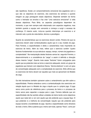 são repetitivos. Existe um comprometimento emocional dos jogadores com o
que são os objectivos do exercício, dos exercícios da semana e quando
chegam ao jogo perseguem esses objectivos. Depende também da forma
como o treinador se envolve e faz criar “uma estrutura emocional” à volta
desses objectivos. Para Brito, os aspectos psicológicos dependem do
momento, e que nem sempre está relacionado com aspectos negativos, mas
também quando a equipa vem vencendo e começa a surgir o excesso de
confiança. O mesmo autor, inclui-os quando interrompe um exercício e aí
intervém sob o ponto de vista táctico, técnico e psicológico.
Quanto às características que os exercícios devem conter, Pereira diz que os
exercícios devem estar contextualizados aquilo que é o seu modelo de jogo.
Para Ferreira, a especificidade é eleita a característica mais importante do
exercício de treino. Além do mais, refere que o exercício contém “quatro
factores fundamentais na sua estrutura: espaço, tempo, número de jogadores e
complexidade”. Na manipulação destes factores vamos ter, segundo Ferreira, o
desenvolvimento e a consistência da “carga” e assim é definida a direcção
dessa mesma “carga”. Quanto mais esses “factores” forem conjugados para
aquilo que se pretende mais se torna o exercício adequado, tendo um grupo de
jogadores que treinam com objectivos físicos, “técnico-tácticos” e com um grau
de concentração adequado com a complexidade do exercício. Brito afirma que
os exercícios de treino devem ser aqueles que mais se aproximam do Modelo
de Jogo.
Os três treinadores também opinaram sobre o entendimento que têm sobre a
especificidade. Pereira entende-a como a contextualização dos exercícios em
relação àquilo que é o Modelo de Jogo e àquilo que é o próprio jogo. O jogo
serve como ponto de referência para o processo de treino e o processo de
treino serve para capacitar a equipa para o jogo. Ferreira defende que em
especificidade não faz sentido utilizar unidades de treino tendo como objectivos
aquilo que nada tem a ver com aquilo que ele pretende que a equipa faça. O
que pretende é a melhoria da concentração naquilo que ele pretende para
equipa durante a durabilidade do jogo. Aponta a especificidade como directora
de todo o treino. Brito sustenta que o treino sem bola, apenas “físico”, como por
38

 