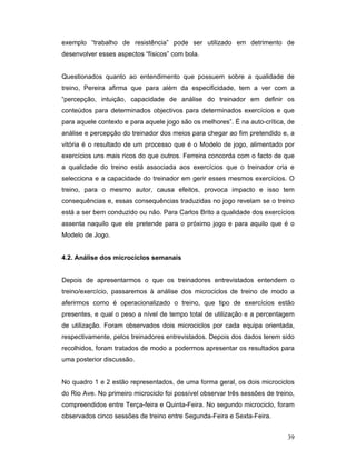 exemplo “trabalho de resistência” pode ser utilizado em detrimento de
desenvolver esses aspectos “físicos” com bola.
Questionados quanto ao entendimento que possuem sobre a qualidade de
treino, Pereira afirma que para além da especificidade, tem a ver com a
“percepção, intuição, capacidade de análise do treinador em definir os
conteúdos para determinados objectivos para determinados exercícios e que
para aquele contexto e para aquele jogo são os melhores”. É na auto-crítica, de
análise e percepção do treinador dos meios para chegar ao fim pretendido e, a
vitória é o resultado de um processo que é o Modelo de jogo, alimentado por
exercícios uns mais ricos do que outros. Ferreira concorda com o facto de que
a qualidade do treino está associada aos exercícios que o treinador cria e
selecciona e a capacidade do treinador em gerir esses mesmos exercícios. O
treino, para o mesmo autor, causa efeitos, provoca impacto e isso tem
consequências e, essas consequências traduzidas no jogo revelam se o treino
está a ser bem conduzido ou não. Para Carlos Brito a qualidade dos exercícios
assenta naquilo que ele pretende para o próximo jogo e para aquilo que é o
Modelo de Jogo.
4.2. Análise dos microciclos semanais
Depois de apresentarmos o que os treinadores entrevistados entendem o
treino/exercício, passaremos à análise dos microciclos de treino de modo a
aferirmos como é operacionalizado o treino, que tipo de exercícios estão
presentes, e qual o peso a nível de tempo total de utilização e a percentagem
de utilização. Foram observados dois microciclos por cada equipa orientada,
respectivamente, pelos treinadores entrevistados. Depois dos dados terem sido
recolhidos, foram tratados de modo a podermos apresentar os resultados para
uma posterior discussão.
No quadro 1 e 2 estão representados, de uma forma geral, os dois microciclos
do Rio Ave. No primeiro microciclo foi possível observar três sessões de treino,
compreendidos entre Terça-feira e Quinta-Feira. No segundo microciclo, foram
observados cinco sessões de treino entre Segunda-Feira e Sexta-Feira.
39

 