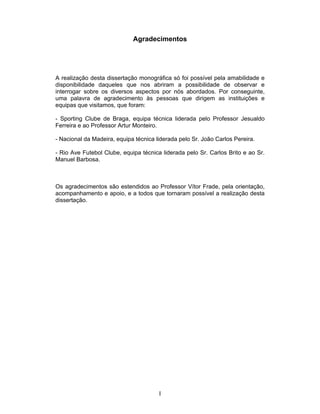 Agradecimentos

A realização desta dissertação monográfica só foi possível pela amabilidade e
disponibilidade daqueles que nos abriram a possibilidade de observar e
interrogar sobre os diversos aspectos por nós abordados. Por conseguinte,
uma palavra de agradecimento às pessoas que dirigem as instituições e
equipas que visitamos, que foram:
- Sporting Clube de Braga, equipa técnica liderada pelo Professor Jesualdo
Ferreira e ao Professor Artur Monteiro.
- Nacional da Madeira, equipa técnica liderada pelo Sr. João Carlos Pereira.
- Rio Ave Futebol Clube, equipa técnica liderada pelo Sr. Carlos Brito e ao Sr.
Manuel Barbosa.

Os agradecimentos são estendidos ao Professor Vítor Frade, pela orientação,
acompanhamento e apoio, e a todos que tornaram possível a realização desta
dissertação.

I

 