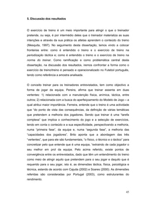 5. Discussão dos resultados

O exercício de treino é um meio importante para atingir o que o treinador
pretende, ou seja, é por intermédio deles que o treinador materializa as suas
intenções e através da sua prática os atletas aprendem o conteúdo do treino
(Mesquita, 1997). No seguimento desta dissertação, temos vindo a colocar
fronteiras entre: como é entendido o treino e o exercício de treino na
periodização táctica e; como é entendido o treino e o exercício de treino na
norma do treinar. Como ramificação e como problemática central desta
dissertação, na discussão dos resultados, iremos confrontar a forma como o
exercício de treino/treino é pensado e operacionalizado no Futebol português,
tendo como referência a amostra analisada.
O conceito treinar para os treinadores entrevistados, tem como objectivo a
forma de jogar da equipa. Pereira, afirma que treinar assenta em duas
vertentes: 1) relacionada com a manutenção física, anímica, táctica, entre
outros; 2) relacionada com a busca do aperfeiçoamento do Modelo de Jogo – a
qual atribui maior importância. Ferreira, entende que o treino é uma actividade
que “do ponto de vista das consequências, da definição de várias temáticas
que pretendem a melhoria dos jogadores. Sendo que treinar é uma “tarefa
complexa” que implica o conhecimento do jogo e a selecção de exercícios,
tendo em conta o conteúdo e a sua especificidade, perspectivando a melhoria,
numa “primeira fase”, da equipa e, numa “segunda fase”, a melhoria das
“capacidades dos jogadores”. Brito aponta que a abordagem das três
“vertentes”, que para ele são fundamentais, “o físico, o técnico e o táctico” para
concretizar pelo que entende que é uma equipa, “extraindo de cada jogador o
seu melhor em prol da equipa. Pelo acima referido, existe pontos de
convergência entre os entrevistados, dado que têm um entendimento do treino
como meio de atingir aquilo que pretendem para o seu jogar e daquilo que é
requerido para o seu jogar, isto é, as dimensões táctica, física, psicológica e
técnica, estando de acordo com Cajuda (2002) e Soares (2000). As dimensões
referidas são consideradas por Portugal (2003), como estruturantes do
rendimento.

45

 