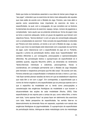 Dado que todos os treinadores assentam a sua ideia do treinar para chegar ao
“seu jogar”, entendem que os exercícios de treino mais adequados são aqueles
que mais estão de acordo com o Modelo de Jogo. Ferreira, vais mais além e
aponta como característica mais importante do exercício de treino a
especificidade, na qual, com a conjugação, do que considera ser os factores
fundamentais da estrutura do exercício: espaço, tempo, número de jogadores e
complexidade, “para aquilo que se pretende (entenda-se: forma de jogar) mais
se torna o exercício adequado, tendo um grupo de jogadores que treinam com
objectivos físicos, “técnico-tácticos” e com um grau de concentração adequado
com a complexidade do exercício”. Este conceito de especificidade é entendido
por Pereira com dois vectores, um tendo a ver com o Modelo de Jogo, ou seja,
tudo o que inclui na exercitação está relacionado com a aquisição da sua forma
de jogar, outro relaciona-se com a especificidade do jogo em si. Portanto,
segundo o prisma da periodização táctica, estas duas “especificidades” têm
sentidos diferentes e, por conseguinte, preocupações e operacionalizações
diferentes. Na periodização táctica o supraprincípio da especificidade só é
satisfeito quando, segundo Mourinho (2001), as dimensões do rendimento
“táctico-técnicas

individuais

e

colectivas,

psicocognitivas,

físicas

e

coordenativas, em correlação permanente com o Modelo de Jogo Adoptado
pelo treinador e respectivos princípios que lhe dão corpo”. De acordo com isto,
Ferreira entende que a especificidade é norteadora de todo o treino e, por isso,
“não fazer sentido planear sessões de treino em que se estabelecem objectivos
que nada têm a ver com o jogar”. Em contrapartida, a especificidade que a
norma do treinar engloba é uma especificidade que se preocupa apenas com o
que é específico da modalidade em si, tendo como preocupações a
caracterização das exigências fisiológicas da modalidade e que buscam a
situacionalidade das acções de cada modalidade (Rocha, 2003). Esta
especificidade já nos reporta para o campo de que, como refere Brito, o treino
sem bola, “como apenas físico” se possa fazer em detrimento dos exercícios
com bola. Nesta perspectiva de especificidade, faz sentido falar-se no
desenvolvimento da dimensão física em separado, suportado num estudo das
exigências fisiológicas do jogo/modalidade. O supraprincípio da especificidade
da periodização táctica, distingue-se desta metodologia como da metodologia
46

 