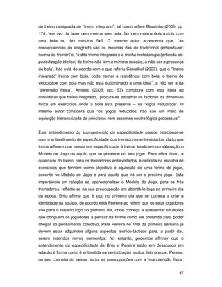 de treino designada de “treino integrado”, tal como refere Mourinho (2006; pp.
174) “em vez de fazer cem metros sem bola, faz cem metros dois a dois com
uma bola ou dez minutos 5x5. O mesmo autor acrescenta que, “as
consequências do integrado são as mesmas das do tradicional (entenda-se:
norma do treinar)”e, “o dito treino integrado e a minha metodologia (entenda-se:
periodização táctica) de treino não têm a mínima relação, a não ser a presença
da bola”. Isto está de acordo com o que referiu Carvalhal (2003), que o “’treino
integrado’ treina com bola, pode treinar a resistência com bola, o treino de
velocidade com bola mas não está subordinado a uma ideia”, a não ser a da
“dimensão física”. Amieiro (2005; pp.: 53) corrobora com esta ideia ao
considerar que treino integrado, “procura-se trabalhar os factores da dimensão
física em exercícios onde a bola está presente – os “jogos reduzidos”. O
mesmo autor considera que “os ‘jogos reduzidos’ não são um meio de
aquisição hierarquizada de princípios nem assentes noutra lógica processual”.
Este entendimento do supraprincípio da especificidade parece relacionar-se
com o entendimento de especificidade dos treinadores entrevistados, dado que
todos referem que treinar em especificidade é treinar tendo em consideração o
Modelo de Jogo ou aquilo que se pretende do seu jogar. Para além disso, a
qualidade do treino, para os treinadores entrevistados, é definida na escolha de
exercícios que tenham como objectivo a aquisição de uma forma de jogar,
assente no Modelo de Jogo e para aquilo que irá ser o próximo jogo. Esta
importância em relação ao operacionalizar o Modelo de Jogo, para os três
treinadores, reflecte-se na sua preocupação em abordá-lo logo no primeiro dia
da época. Brito afirma que é logo no primeiro dia que se começa a criar a
identidade da equipa, de acordo está Ferreira ao referir que os seus jogadores
vão para o relvado logo no primeiro dia, onde começa a apresentar situações
que obriguem os jogadores a pensar da forma como ele pretende para poder
chegar ao pensamento colectivo. Para Pereira no final da primeira semana já
devem estar adquiridos alguns aspectos técnico-tácticos para, a partir daí,
serem inseridos novos elementos. No entanto, podemos afirmar que o
entendimento da especificidade de Brito e Pereira estão em desacordo em
relação à forma como é entendida na periodização táctica. Isto porque, Pereira,
no seu conceito do treinar, inclui as preocupações com a “manutenção física,
47

 