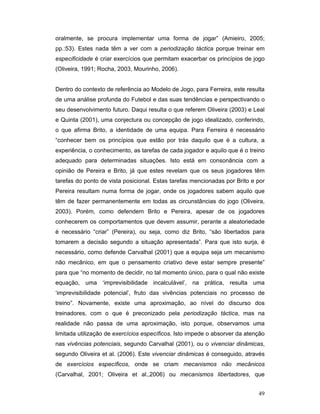 oralmente, se procura implementar uma forma de jogar” (Amieiro, 2005;
pp.:53). Estes nada têm a ver com a periodização táctica porque treinar em
especificidade é criar exercícios que permitam exacerbar os princípios de jogo
(Oliveira, 1991; Rocha, 2003, Mourinho, 2006).
Dentro do contexto de referência ao Modelo de Jogo, para Ferreira, este resulta
de uma análise profunda do Futebol e das suas tendências e perspectivando o
seu desenvolvimento futuro. Daqui resulta o que referem Oliveira (2003) e Leal
e Quinta (2001), uma conjectura ou concepção de jogo idealizado, conferindo,
o que afirma Brito, a identidade de uma equipa. Para Ferreira é necessário
“conhecer bem os princípios que estão por trás daquilo que é a cultura, a
experiência, o conhecimento, as tarefas de cada jogador e aquilo que é o treino
adequado para determinadas situações. Isto está em consonância com a
opinião de Pereira e Brito, já que estes revelam que os seus jogadores têm
tarefas do ponto de vista posicional. Estas tarefas mencionadas por Brito e por
Pereira resultam numa forma de jogar, onde os jogadores sabem aquilo que
têm de fazer permanentemente em todas as circunstâncias do jogo (Oliveira,
2003). Porém, como defendem Brito e Pereira, apesar de os jogadores
conhecerem os comportamentos que devem assumir, perante a aleatoriedade
é necessário “criar” (Pereira), ou seja, como diz Brito, “são libertados para
tomarem a decisão segundo a situação apresentada”. Para que isto surja, é
necessário, como defende Carvalhal (2001) que a equipa seja um mecanismo
não mecânico, em que o pensamento criativo deve estar sempre presente”
para que “no momento de decidir, no tal momento único, para o qual não existe
equação, uma ‘imprevisibilidade incalculável’, na prática, resulta uma
‘imprevisibilidade potencial’, fruto das vivências potenciais no processo de
treino”. Novamente, existe uma aproximação, ao nível do discurso dos
treinadores, com o que é preconizado pela periodização táctica, mas na
realidade não passa de uma aproximação, isto porque, observamos uma
limitada utilização de exercícios específicos. Isto impede o absorver da atenção
nas vivências potenciais, segundo Carvalhal (2001), ou o vivenciar dinâmicas,
segundo Oliveira et al. (2006). Este vivenciar dinâmicas é conseguido, através
de exercícios específicos, onde se criam mecanismos não mecânicos
(Carvalhal, 2001; Oliveira et al.,2006) ou mecanismos libertadores, que
49

 