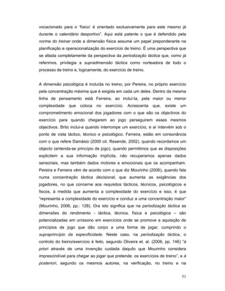 vocacionado para o ‘físico’ é orientado exclusivamente para este mesmo já
durante o calendário desportivo”. Aqui está patente o que é defendido pela
norma do treinar onde a dimensão física assume um papel preponderante na
planificação e operacionalização do exercício de treino. É uma perspectiva que
se afasta completamente da perspectiva da periodização táctica que, como já
referimos, privilegia a supradimensão táctica como norteadora de todo o
processo de treino e, logicamente, do exercício de treino.
A dimensão psicológica é incluída no treino, por Pereira, no próprio exercício
pela concentração máxima que é exigida em cada um deles. Dentro da mesma
linha de pensamento está Ferreira, ao incluí-la, pela maior ou menor
complexidade

que

coloca

no

exercício.

Acrescenta

que,

existe

um

comprometimento emocional dos jogadores com o que são os objectivos do
exercício para quando chegarem ao jogo perseguirem esses mesmos
objectivos. Brito inclui-a quando interrompe um exercício, e aí intervém sob o
ponto de vista táctico, técnico e psicológico. Ferreira, estão em consonância
com o que refere Damásio (2000 cit. Resende, 2002). quando recordamos um
objecto (entenda-se princípio de jogo), quando permitimos que as disposições
explicitem a sua informação implícita, não recuperamos apenas dados
sensoriais, mas também dados motores e emocionais que os acompanham.
Pereira e Ferreira vêm de acordo com o que diz Mourinho (2006), quando fala
numa concentração táctica decisional, que aumenta as exigências dos
jogadores, no que concerne aos requisitos tácticos, técnicos, psicológicos e
fiscos, à medida que aumenta a complexidade do exercício e isso, é que
“representa a complexidade do exercício e conduz a uma concentração maior”
(Mourinho, 2006; pp.: 128). Ora isto significa que na periodização táctica as
dimensões do rendimento - táctica, técnica, física e psicológica – são
potencializadas em uníssono em exercícios onde se promove a aquisição de
princípios de jogo que dão corpo a uma forma de jogar, cumprindo o
supraprincípio da especificidade. Neste caso, na periodização táctica, o
controlo do treino/exercício é feito, segundo Oliveira et. al. (2006, pp. 146) “á
priori através de uma invenção cuidada daquilo que Mourinho considera
imprescindível para chegar ao jogar que pretende: os exercícios de treino”, e á
posteriori, segundo os mesmos autores, na verificação, no treino e na
51

 