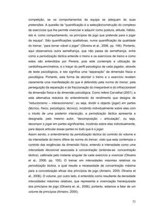 competição, se os comportamentos da equipa se adequam às suas
pretensões. A questão da “quantificação é a selecção/construção do complexo
de exercícios que lhe permite vivenciar e adquirir como postura, atitude, hábito,
isto é, como comportamento, os princípios de jogo que pretende para o jogar
da equipa”. São quantificações qualitativas, numa quantificação da qualidade
do treinar, “para tornar viável o jogar” (Oliveira et al., 2006, pp. 146). Portanto,
aqui observamos outra semelhança, que não passa de semelhança, entre
como a periodização táctica entende o treino e os exercícios de treino e como
estes são entendidos por Pereira, pois este contempla a utilização de
cardiofrequencímetros, e o traçar do perfil psicológico de cada jogador, através
de teste psicológicos, e isto significa uma “separação” da dimensão física e
psicológica. Portanto, esta forma de abordar o treino e o exercício revelam
claramente uma manifestação do que é defendido pela norma do treinar, pela
perseguição da separação e da fraccionação do inseparável e do infraccionável
da dimensão física e da dimensão psicológica. Como refere Carvalhal (2001), a
esta alternativa redutora do entendimento do rendimento que designa de
“reducionismo – interaccionismo”, ou seja, dividir o objecto (jogar) em partes
(técnico, físico, psicológico, técnico), incidindo individualmente sobre elas com
o intuito de uma posterior interacção, a periodização táctica apresenta a
designada, pelo mesmo autor, “decomposição – articulação”, ou seja,
decompor o jogar em partes significantes, incidindo sobre elas individualmente,
para depois articular essas partes no todo que é o jogar.
Assim sendo, o entendimento da periodização táctica do controlo do volume e
da intensidade do treino difere da norma do treinar, visto que esta contempla o
controlo das exigências da dimensão física, entendo a intensidade como uma
intensidade decisional associada à concentração (entenda-se: concentração
táctica), calibrada pelo instante singular de cada exercício a vivenciar (Oliveira
et al., 2006; pp. 105). O treinar em intensidades máximas relativas na
periodização táctica, a qual resulta a necessidade de concentração máxima
para a concretização eficaz dos princípios de jogo (Amieiro, 2005; Oliveira et
al., 2006). O volume, por outro lado, é entendido como resultante da densidade
intensidades máximas relativas, que representa a vivenciação hierarquizada
dos princípios de jogo (Oliveira et. al., 2006), portanto, estamos a falar de um
volume de princípios (Amieiro, 2005).
52

 