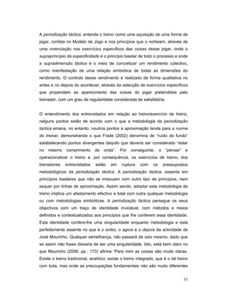 A periodização táctica, entende o treino como uma aquisição de uma forma de
jogar, contida no Modelo de Jogo e nos princípios que o norteiam, através de
uma vivenciação nos exercícios específicos das coisas desse jogar, onde o
supraprincípio da especificidade é o princípio basilar de todo o processo e onde
a supradimensão táctica é o meio de concretizar um rendimento colectivo,
como manifestação de uma relação simbiótica de todas as dimensões do
rendimento. O controlo desse rendimento é realizado de forma qualitativa no
antes e no depois do acontecer, através da selecção de exercícios específicos
que propendam ao aparecimento das coisas do jogar pretendidas pelo
treinador, com um grau de regularidade considerada de satisfatória.
O entendimento dos entrevistados em relação ao treino/exercício de treino,
nalguns pontos estão de acordo com o que a metodologia da periodização
táctica emana, no entanto, noutros pontos a aproximação tende para a norma
do treinar, demonstrando o que Frade (2002) denomina de “ruído de fundo”
estabelecendo pontos divergentes daquilo que deveria ser considerado “estar
no

mesmo

comprimento

de

onda”.

Por

conseguinte,

o

“pensar”

e

operacionalizar o treino e, por consequência, os exercícios de treino, dos
treinadores

entrevistados

estão

em

ruptura

com

os

pressupostos

metodológicos da periodização táctica. A periodização táctica, assenta em
princípios basilares que não se imiscuem com outro tipo de princípios, nem
sequer por linhas de aproximação. Assim sendo, adoptar esta metodologia de
treino implica um afastamento efectivo e total com outra qualquer metodologia
ou com metodologias simbióticas. A periodização táctica persegue os seus
objectivos com um traço de identidade inviolável, com métodos e meios
definidos e contextualizados aos princípios que lhe conferem essa identidade.
Esta identidade confere-lhe uma singularidade enquanto metodologia e está
perfeitamente assente no que é o antes, o agora e o depois da actividade de
José Mourinho. Qualquer semelhança, não passará de isso mesmo, dado que
se assim não fosse deixaria de ser uma singularidade. Isto, está bem claro no
que Mourinho (2006; pp.: 173) afirma “Para mim as coisas são muito claras.
Existe o treino tradicional, analítico; existe o treino integrado, que é o tal treino
com bola, mas onde as preocupações fundamentais não são muito diferentes
53

 