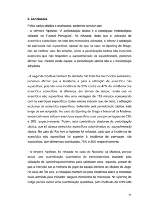 6. Conclusões
Pelos dados obtidos e analisados, podemos concluir que:
- A primeira hipótese, “A periodização táctica é a concepção metodológica
utilizada no Futebol Português”, foi refutada, dado que a utilização de
exercícios específicos, no total dos microciclos utilizados, é inferior à utilização
de exercícios não específicos, apesar de que no caso do Sporting de Braga,
não se verificar isso. No entanto, como a periodização táctica não incorpora
exercícios que não respeitem a supradimensão da especificidade, podemos
afirmar que, mesmo nesta equipa, a periodização táctica não é a metodologia
adoptada.
- A segunda hipótese também foi refutada. No total dos microciclos analisados,
podemos afirmar que a tendência é para a utilização de exercícios não
específicos, pois têm uma incidência de 53% contra os 47% da incidência dos
exercícios específicos. A diferença, em termos de tempo, revela que os
exercícios não específicos têm uma vantagem de 115 minutos comparando
com os exercícios específicos. Estes valores indicam que, de facto, a utilização
exclusiva de exercícios específicos, defendida pela periodização táctica, está
longe de ser adoptada. No caso do Sporting de Braga e Nacional da Madeira,
tendencialmente utilizam exercícios específicos com uma percentagem de 63%
e 50% respectivamente. Porém, esta coexistência afasta-se da periodização
táctica, que só abarca exercícios específicos subordinados ao supradimensão
táctica. No caso do Rio Ave a hipótese foi refutada, dado que a incidência de
exercícios não específicos foi superior à incidência de exercícios não
específicos, com diferenças acentuadas, 75% e 25% respectivamente.
- A terceira hipótese, foi refutada no caso do Nacional da Madeira, porque
existe uma quantificação quantitativa do treino/exercício, revelado pela
utilização de cardiofrequencímetros para satisfazer esse requisito, apesar de
que a intenção ser a melhoria do jogar da equipa inerente ao Modelo de Jogo.
No caso do Rio Ave, a refutação mantem-se pela incidência sobre a dimensão
física admitida pelo treinador, nalguns momentos do microciclo. No Sporting de
Braga parece existir uma quantificação qualitativa, pelo conteúdo da entrevista

55

 