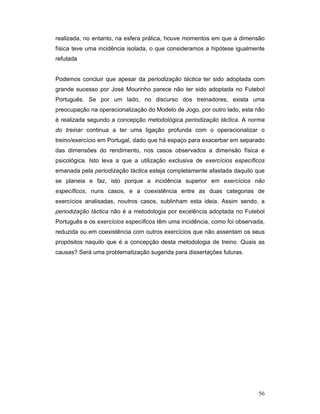 realizada, no entanto, na esfera prática, houve momentos em que a dimensão
física teve uma incidência isolada, o que consideramos a hipótese igualmente
refutada
Podemos concluir que apesar da periodização táctica ter sido adoptada com
grande sucesso por José Mourinho parece não ter sido adoptada no Futebol
Português. Se por um lado, no discurso dos treinadores, exista uma
preocupação na operacionalização do Modelo de Jogo, por outro lado, esta não
é realizada segundo a concepção metodológica periodização táctica. A norma
do treinar continua a ter uma ligação profunda com o operacionalizar o
treino/exercício em Portugal, dado que há espaço para exacerbar em separado
das dimensões do rendimento, nos casos observados a dimensão física e
psicológica. Isto leva a que a utilização exclusiva de exercícios específicos
emanada pela periodização táctica esteja completamente afastada daquilo que
se planeia e faz, isto porque a incidência superior em exercícios não
específicos, nuns casos, e a coexistência entre as duas categorias de
exercícios analisadas, noutros casos, sublinham esta ideia. Assim sendo, a
periodização táctica não é a metodologia por excelência adoptada no Futebol
Português e os exercícios específicos têm uma incidência, como foi observada,
reduzida ou em coexistência com outros exercícios que não assentam os seus
propósitos naquilo que é a concepção desta metodologia de treino. Quais as
causas? Será uma problematização sugerida para dissertações futuras.

56

 