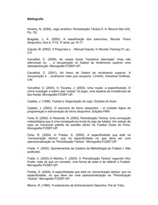 Bibliografia
Amieiro, N. (2005). Jogo analítico: Periodização Táctica II. In Record Dez (44).
Pp.: 53.
Bragada, J. A. (2000). A classificação dos exercícios, Revista Treino
Desportivo, Ano II, nº10, 3ª série, pp 14-17.
Cajuda, M. (2002). 5 Perguntas a …Manuel Cajuda. In Revista Training (7). pp.:
2-4.
Carvalhal, C. (2000). As coisas duma “mecânica silenciada” (mas não
silenciosa) ou … a recuperação no futebol de rendimento superior uma
(des)abstracção. Monografia FCDEF-UP.
Carvalhal, C. (2001). No treino de futebol de rendimento superior. A
recuperação é …muitíssimo mais que recuperar. Liminho, Indústrias Gráficas,
Lda.
Carvalhal, C. (2003). In Tavares, J. (2003). Uma noção: a especificidade. O
como investigar a ordem das “coisas” do jogar, uma espécie de invariâncias de
tipo fractal. Monografia FCDEF-UP.
Castelo, J. (1996). Futebol a Organização do Jogo. Edições do Autor.
Castelo, J. (2002). O exercício de treino desportivo – A unidade lógica de
programação e estruturação do treino desportivo. Edições FMH.
Faria, R. (2002). In Resende, N. (2002). Periodização Táctica. Uma concepção
metodológica que é uma consequência trivial do jogo de futebol. Um estudo de
caso ao microciclo padrão do escalão sénior do Futebol Clube do Porto.
Monografia FCDEF-UP.
Faria, R. (2004). In Freitas, S. (2004). A especificidade que está na
“concentração táctica” que na especificidade…no que deve ser uma
operacionalização na “Periodização Táctica”. Monografia FCDEF-UP.
Frade, V. (2002). Apontamentos da Cadeira de Metodologia de Futebol I. Não
publicado.
Frade, V. (2003) In Martins, F. (2003). A “Periodização Táctica” segundo Vítor
Frade: mais do que um conceito, uma forma de estar e de reflectir o Futebol.
Monografia FCDEF-UP.
Freitas, S. (2004). A especificidade que está na “concentração táctica” que na
especificidade…no que deve ser uma operacionalização na “Periodização
Táctica”. Monografia FCDEF-UP.
Manno, R. (1990). Fundamentos de Entrenamiento Deportivo. Pai do Tribo.

 