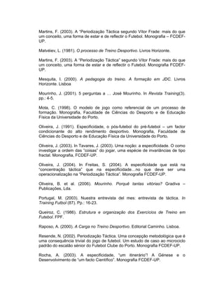 Martins, F. (2003). A “Periodização Táctica segundo Vítor Frade: mais do que
um conceito, uma forma de estar e de reflectir o Futebol. Monografia – FCDEFUP.
Matvéiev, L. (1981). O processo de Treino Desportivo. Livros Horizonte.
Martins, F. (2003). A “Periodização Táctica” segundo Vítor Frade: mais do que
um conceito, uma forma de estar e de reflectir o Futebol. Monografia FCDEFUP.
Mesquita, I. (2000). A pedagogia do treino. A formação em JDC. Livros
Horizonte. Lisboa
Mourinho, J. (2001). 5 perguntas a … José Mourinho. In Revista Training(3).
pp.: 4-5.
Mota, C. (1998). O modelo de jogo como referencial de um processo de
formação. Monografia, Faculdade de Ciências do Desporto e de Educação
Física da Universidade do Porto.
Oliveira, J. (1991). Especificidade, o pós-futebol do pré-futebol – um factor
condicionante do alto rendimento desportivo. Monografia, Faculdade de
Ciências do Desporto e de Educação Física da Universidade do Porto.
Oliveira, J. (2003). In Tavares, J. (2003). Uma noção: a especificidade. O como
investigar a ordem das “coisas” do jogar, uma espécie de invariâncias de tipo
fractal. Monografia, FCDEF-UP.
Oliveira, J. (2004). In Freitas, S. (2004). A especificidade que está na
“concentração táctica” que na especificidade…no que deve ser uma
operacionalização na “Periodização Táctica”. Monografia FCDEF-UP.
Oliveira, B. et al. (2006). Mourinho. Porquê tantas vitórias? Gradiva –
Publicações, Lda.
Portugal, M. (2003). Nuestra entrevista del mes: entrevista de táctica. In
Training Futbol (87). Pp.: 16-23.
Queiroz, C. (1986). Estrutura e organização dos Exercícios de Treino em
Futebol. FPF.
Raposo, A. (2000). A Carga no Treino Desportivo. Editorial Caminho. Lisboa.
Resende, N. (2002). Periodização Táctica. Uma concepção metodológica que é
uma consequência trivial do jogo de futebol. Um estudo de caso ao microciclo
padrão do escalão sénior do Futebol Clube do Porto. Monografia FCDEF-UP.
Rocha, A. (2003). A especificidade, “um itinerário”! A Génese e o
Desenvolvimento de “um facto Científico”. Monografia FCDEF-UP.

 