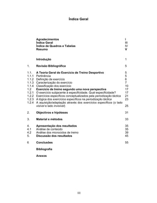 Índice Geral

Agradecimentos
Índice Geral
Índice de Quadros e Tabelas
Resumo

I
III
IV
V

Introdução

1

1.

Revisão Bibliográfica

5

1.1.
1.1.1
1.1.2
1.1.3
1.1.4
1.2
1.2.1
1.2.2
1.2.3
1.2.4

A Teoria Geral do Exercício de Treino Desportivo
Pertinência
Definição de exercício
Caracterização do exercício
Classificação dos exercício
Exercício de treino segundo uma nova perspectiva
O exercício subjacente à especificidade. Qual especificidade?
Exercícios específicos conceptualizados pela periodização táctica
A lógica dos exercícios específicos na periodização táctica
A aquisição/adaptação através dos exercícios específicos (o lado
visível e lado invisível)

5
5
6
7
10
17
17
21
23

2.

Objectivos e hipóteses

31

3.

Material e métodos

33

4.
4.1
4.2
5.

Apresentação dos resultados
Análise de conteúdo
Análise dos microciclos de treino
Discussão dos resultados

35
35
39
45

6

Conclusões

55

Bibliografia
Anexos

III

25

 