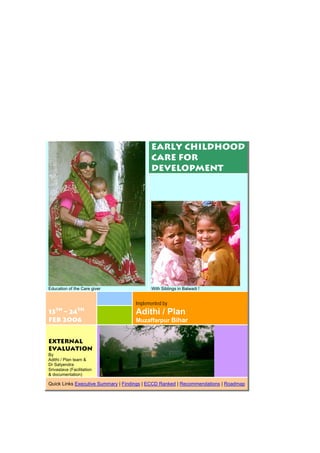 Early Childhood
Care for
Development
Education of the Care giver With Siblings in Balwadi !
13th
– 24th
Feb 2006
Implemented by
Adithi / Plan
Muzaffarpur Bihar
External
Evaluation
By
Adithi / Plan team &
Dr Satyendra
Srivastava (Facilitation
& documentation)
Quick Links Executive Summary | Findings | ECCD Ranked | Recommendations | Roadmap
 