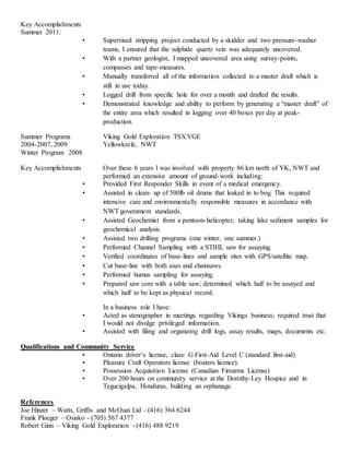 Key Accomplishments
Summer 2011:
• Supervised stripping project conducted by a skidder and two pressure-washer
teams, I ensured that the sulphide quartz vein was adequately uncovered.
• With a partner geologist, I mapped uncovered area using survey-points,
compasses and tape-measures.
• Manually transferred all of the information collected to a master draft which is
still in use today.
• Logged drill from specific hole for over a month and drafted the results.
• Demonstrated knowledge and ability to perform by generating a “master draft” of
the entire area which resulted in logging over 40 boxes per day at peak-
production.
Summer Programs Viking Gold Exploration TSX:VGE
2004-2007, 2009 Yellowknife, NWT
Winter Program 2008
Key Accomplishments Over these 6 years I was involved with property 86 km north of YK, NWT and
performed an extensive amount of ground-work including:
• Provided First Responder Skills in event of a medical emergency.
• Assisted in clean- up of 500lb oil drums that leaked in to bog. This required
intensive care and environmentally responsible measures in accordance with
NWT government standards.
• Assisted Geochemist from a pontoon-helicopter, taking lake sediment samples for
geochemical analysis.
• Assisted two drilling programs (one winter, one summer.)
• Performed Channel Sampling with a STIHL saw for assaying.
• Verified coordinates of base-lines and sample sites with GPS/satellite map.
• Cut base-line with both axes and chainsaws.
• Performed humus sampling for assaying.
• Prepared saw core with a table saw; determined which half to be assayed and
which half to be kept as physical record.
In a business role I have:
• Acted as stenographer in meetings regarding Vikings business; required trust that
I would not divulge privileged information.
• Assisted with filing and organizing drill logs, assay results, maps, documents etc.
Qualifications and Community Service
• Ontario driver’s license, class: G First-Aid Level C (standard first-aid)
• Pleasure Craft Operators license (boaters licence).
• Possession Acquisition License (Canadian Firearms License)
• Over 200 hours on community service at the Dorothy-Ley Hospice and in
Tegucigalpa, Honduras, building an orphanage.
References
Joe Hinzer – Watts, Griffis and McOuat Ltd - (416) 364 6244
Frank Ploeger – Osisko - (705) 567 4377
Robert Ginn – Viking Gold Exploration - (416) 488 9219
 