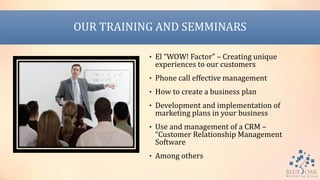 OUR TRAINING AND SEMMINARS
• El “WOW! Factor” – Creating unique
experiences to our customers
• Phone call effective management
• How to create a business plan
• Development and implementation of
marketing plans in your business
• Use and management of a CRM –
“Customer Relationship Management
Software
• Among others
 