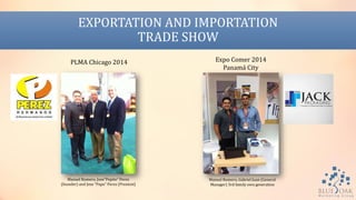 EXPORTATION AND IMPORTATION
TRADE SHOW
PLMA Chicago 2014 Expo Comer 2014
Panamá City
Manuel Romero, Jose”Pepito” Perez
(founder) and Jose “Papo” Perez (Presient)
Manuel Romero, Gabriel Juan (General
Manager) 3rd family own generation
 