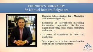 FOUNDER’S BIOGRAPHY
Sr. Manuel Romero Belgodere
• Business Administration BA – Marketing
and Advertising (UIPR)
• Experience in international marketing,
importation, exportation, distributions,
digital marketing, social media marketing
and research.
• 11 years of experience in sales and
marketing.
• Several years as a business consultant for
existing and star up companies.
 