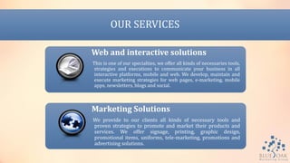 OUR SERVICES
Web and interactive solutions
This is one of our specialties, we offer all kinds of necessaries tools,
strategies and executions to communicate your business in all
interactive platforms, mobile and web. We develop, maintain and
execute marketing strategies for web pages, e-marketing, mobile
apps, newsletters, blogs and social.
Marketing Solutions
We provide to our clients all kinds of necessary tools and
proven strategies to promote and market their products and
services. We offer signage, printing, graphic design,
promotional items, uniforms, tele-marketing, promotions and
advertising solutions.
 