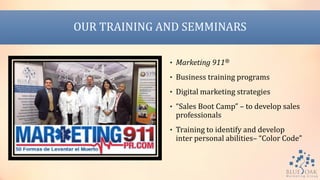 OUR TRAINING AND SEMMINARS
• Marketing 911®
• Business training programs
• Digital marketing strategies
• “Sales Boot Camp” – to develop sales
professionals
• Training to identify and develop
inter personal abilities– “Color Code”
 