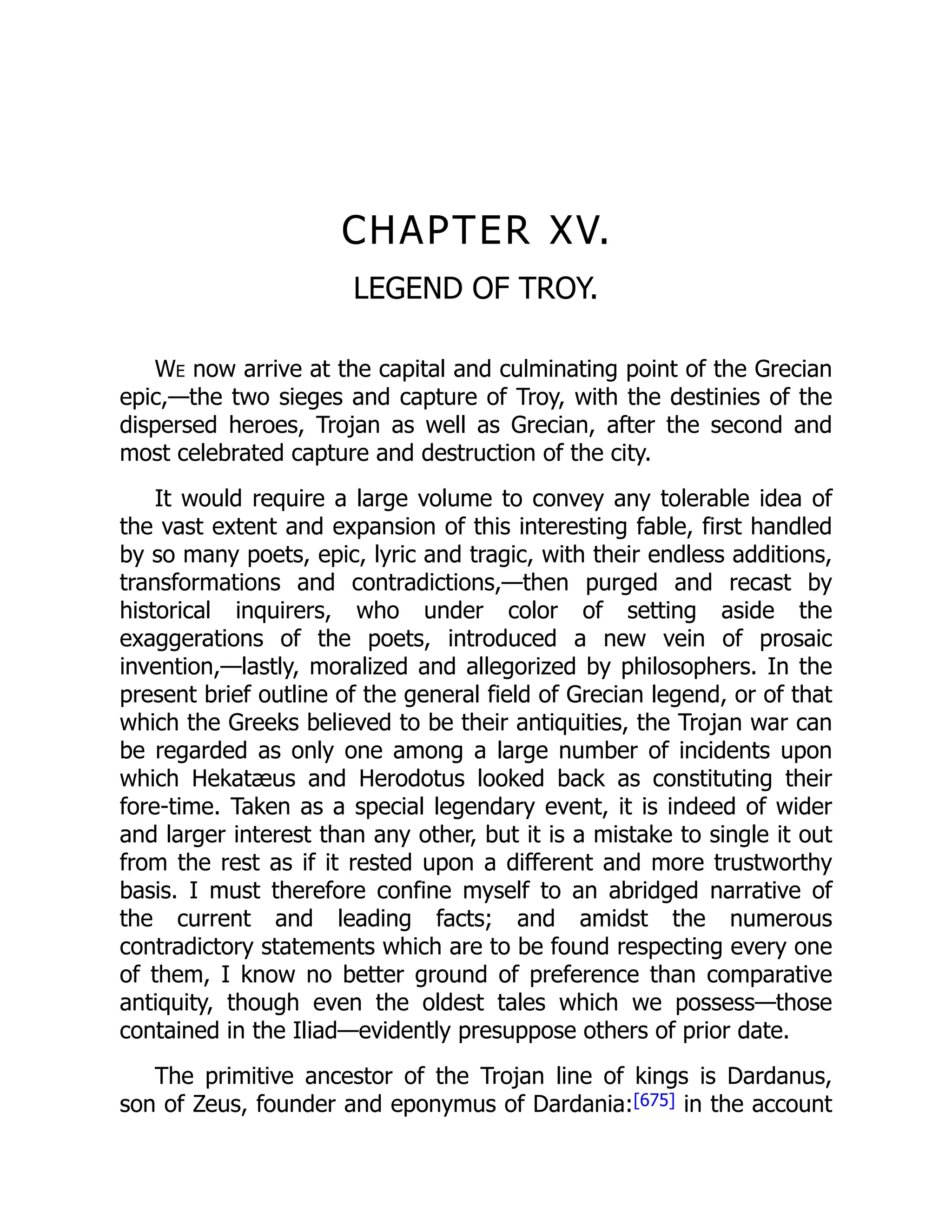 CHAPTER XV.
LEGEND OF TROY.
We now arrive at the capital and culminating point of the Grecian
epic,—the two sieges and capture of Troy, with the destinies of the
dispersed heroes, Trojan as well as Grecian, after the second and
most celebrated capture and destruction of the city.
It would require a large volume to convey any tolerable idea of
the vast extent and expansion of this interesting fable, first handled
by so many poets, epic, lyric and tragic, with their endless additions,
transformations and contradictions,—then purged and recast by
historical inquirers, who under color of setting aside the
exaggerations of the poets, introduced a new vein of prosaic
invention,—lastly, moralized and allegorized by philosophers. In the
present brief outline of the general field of Grecian legend, or of that
which the Greeks believed to be their antiquities, the Trojan war can
be regarded as only one among a large number of incidents upon
which Hekatæus and Herodotus looked back as constituting their
fore-time. Taken as a special legendary event, it is indeed of wider
and larger interest than any other, but it is a mistake to single it out
from the rest as if it rested upon a different and more trustworthy
basis. I must therefore confine myself to an abridged narrative of
the current and leading facts; and amidst the numerous
contradictory statements which are to be found respecting every one
of them, I know no better ground of preference than comparative
antiquity, though even the oldest tales which we possess—those
contained in the Iliad—evidently presuppose others of prior date.
The primitive ancestor of the Trojan line of kings is Dardanus,
son of Zeus, founder and eponymus of Dardania:[675] in the account
 