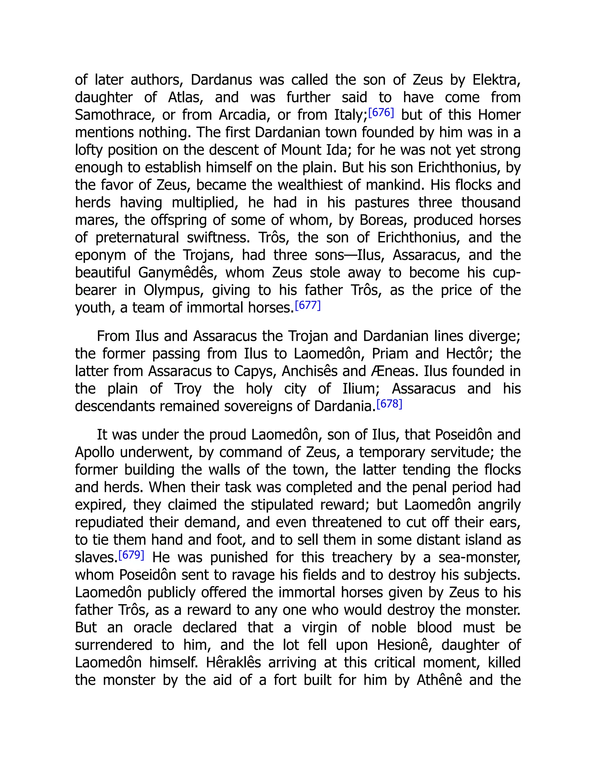 of later authors, Dardanus was called the son of Zeus by Elektra,
daughter of Atlas, and was further said to have come from
Samothrace, or from Arcadia, or from Italy;[676] but of this Homer
mentions nothing. The first Dardanian town founded by him was in a
lofty position on the descent of Mount Ida; for he was not yet strong
enough to establish himself on the plain. But his son Erichthonius, by
the favor of Zeus, became the wealthiest of mankind. His flocks and
herds having multiplied, he had in his pastures three thousand
mares, the offspring of some of whom, by Boreas, produced horses
of preternatural swiftness. Trôs, the son of Erichthonius, and the
eponym of the Trojans, had three sons—Ilus, Assaracus, and the
beautiful Ganymêdês, whom Zeus stole away to become his cup-
bearer in Olympus, giving to his father Trôs, as the price of the
youth, a team of immortal horses.[677]
From Ilus and Assaracus the Trojan and Dardanian lines diverge;
the former passing from Ilus to Laomedôn, Priam and Hectôr; the
latter from Assaracus to Capys, Anchisês and Æneas. Ilus founded in
the plain of Troy the holy city of Ilium; Assaracus and his
descendants remained sovereigns of Dardania.[678]
It was under the proud Laomedôn, son of Ilus, that Poseidôn and
Apollo underwent, by command of Zeus, a temporary servitude; the
former building the walls of the town, the latter tending the flocks
and herds. When their task was completed and the penal period had
expired, they claimed the stipulated reward; but Laomedôn angrily
repudiated their demand, and even threatened to cut off their ears,
to tie them hand and foot, and to sell them in some distant island as
slaves.[679] He was punished for this treachery by a sea-monster,
whom Poseidôn sent to ravage his fields and to destroy his subjects.
Laomedôn publicly offered the immortal horses given by Zeus to his
father Trôs, as a reward to any one who would destroy the monster.
But an oracle declared that a virgin of noble blood must be
surrendered to him, and the lot fell upon Hesionê, daughter of
Laomedôn himself. Hêraklês arriving at this critical moment, killed
the monster by the aid of a fort built for him by Athênê and the
 