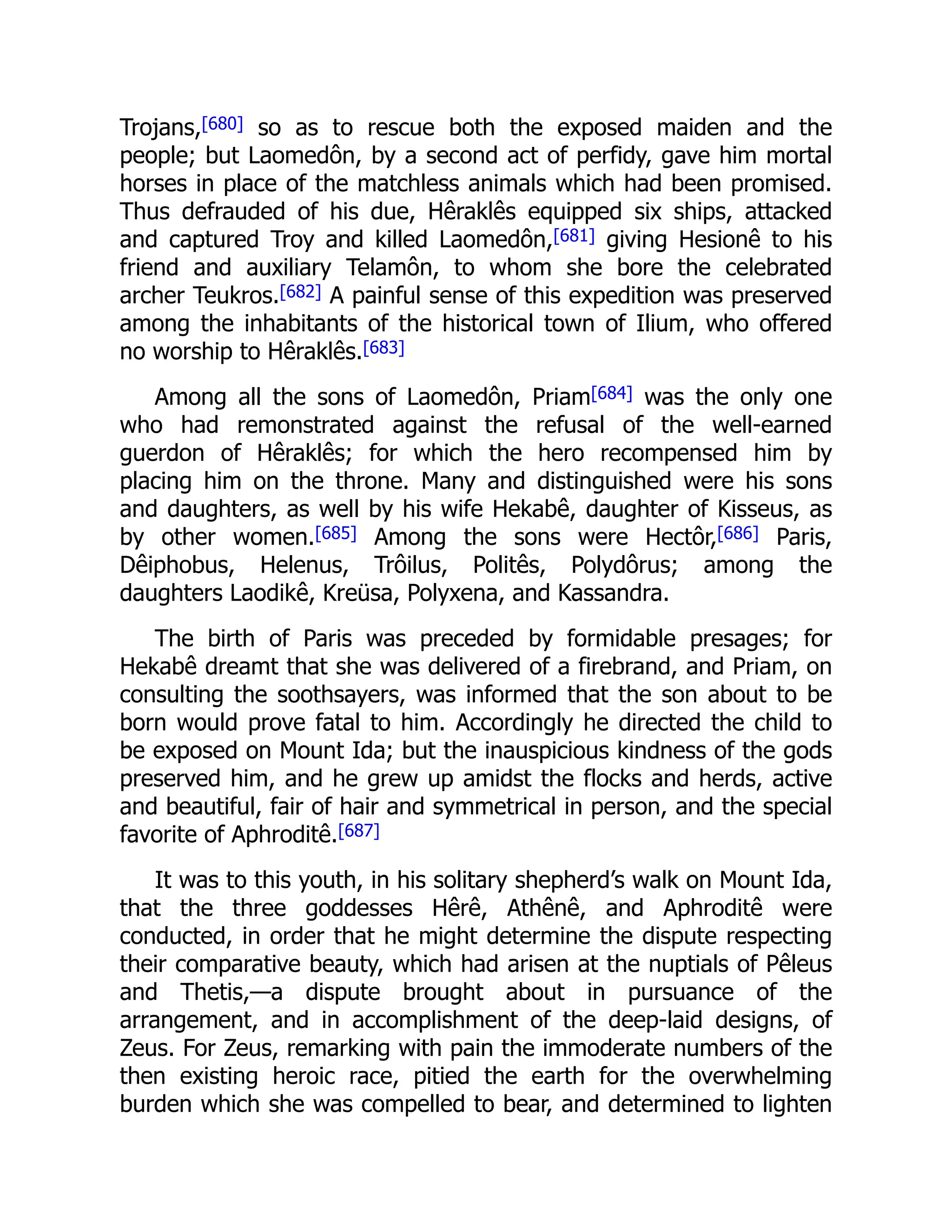 Trojans,[680] so as to rescue both the exposed maiden and the
people; but Laomedôn, by a second act of perfidy, gave him mortal
horses in place of the matchless animals which had been promised.
Thus defrauded of his due, Hêraklês equipped six ships, attacked
and captured Troy and killed Laomedôn,[681] giving Hesionê to his
friend and auxiliary Telamôn, to whom she bore the celebrated
archer Teukros.[682] A painful sense of this expedition was preserved
among the inhabitants of the historical town of Ilium, who offered
no worship to Hêraklês.[683]
Among all the sons of Laomedôn, Priam[684] was the only one
who had remonstrated against the refusal of the well-earned
guerdon of Hêraklês; for which the hero recompensed him by
placing him on the throne. Many and distinguished were his sons
and daughters, as well by his wife Hekabê, daughter of Kisseus, as
by other women.[685] Among the sons were Hectôr,[686] Paris,
Dêiphobus, Helenus, Trôilus, Politês, Polydôrus; among the
daughters Laodikê, Kreüsa, Polyxena, and Kassandra.
The birth of Paris was preceded by formidable presages; for
Hekabê dreamt that she was delivered of a firebrand, and Priam, on
consulting the soothsayers, was informed that the son about to be
born would prove fatal to him. Accordingly he directed the child to
be exposed on Mount Ida; but the inauspicious kindness of the gods
preserved him, and he grew up amidst the flocks and herds, active
and beautiful, fair of hair and symmetrical in person, and the special
favorite of Aphroditê.[687]
It was to this youth, in his solitary shepherd’s walk on Mount Ida,
that the three goddesses Hêrê, Athênê, and Aphroditê were
conducted, in order that he might determine the dispute respecting
their comparative beauty, which had arisen at the nuptials of Pêleus
and Thetis,—a dispute brought about in pursuance of the
arrangement, and in accomplishment of the deep-laid designs, of
Zeus. For Zeus, remarking with pain the immoderate numbers of the
then existing heroic race, pitied the earth for the overwhelming
burden which she was compelled to bear, and determined to lighten
 
