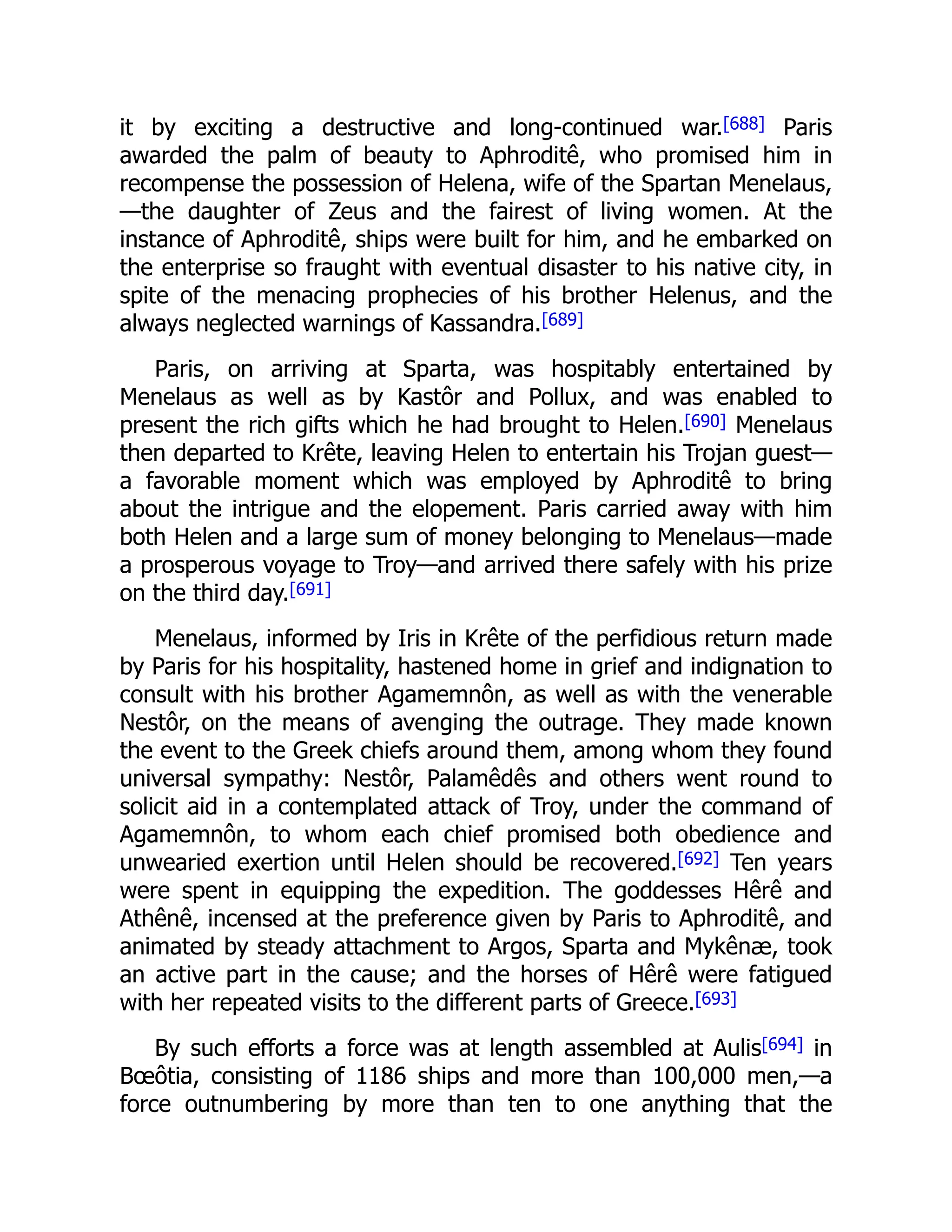 it by exciting a destructive and long-continued war.[688] Paris
awarded the palm of beauty to Aphroditê, who promised him in
recompense the possession of Helena, wife of the Spartan Menelaus,
—the daughter of Zeus and the fairest of living women. At the
instance of Aphroditê, ships were built for him, and he embarked on
the enterprise so fraught with eventual disaster to his native city, in
spite of the menacing prophecies of his brother Helenus, and the
always neglected warnings of Kassandra.[689]
Paris, on arriving at Sparta, was hospitably entertained by
Menelaus as well as by Kastôr and Pollux, and was enabled to
present the rich gifts which he had brought to Helen.[690] Menelaus
then departed to Krête, leaving Helen to entertain his Trojan guest—
a favorable moment which was employed by Aphroditê to bring
about the intrigue and the elopement. Paris carried away with him
both Helen and a large sum of money belonging to Menelaus—made
a prosperous voyage to Troy—and arrived there safely with his prize
on the third day.[691]
Menelaus, informed by Iris in Krête of the perfidious return made
by Paris for his hospitality, hastened home in grief and indignation to
consult with his brother Agamemnôn, as well as with the venerable
Nestôr, on the means of avenging the outrage. They made known
the event to the Greek chiefs around them, among whom they found
universal sympathy: Nestôr, Palamêdês and others went round to
solicit aid in a contemplated attack of Troy, under the command of
Agamemnôn, to whom each chief promised both obedience and
unwearied exertion until Helen should be recovered.[692] Ten years
were spent in equipping the expedition. The goddesses Hêrê and
Athênê, incensed at the preference given by Paris to Aphroditê, and
animated by steady attachment to Argos, Sparta and Mykênæ, took
an active part in the cause; and the horses of Hêrê were fatigued
with her repeated visits to the different parts of Greece.[693]
By such efforts a force was at length assembled at Aulis[694] in
Bœôtia, consisting of 1186 ships and more than 100,000 men,—a
force outnumbering by more than ten to one anything that the
 