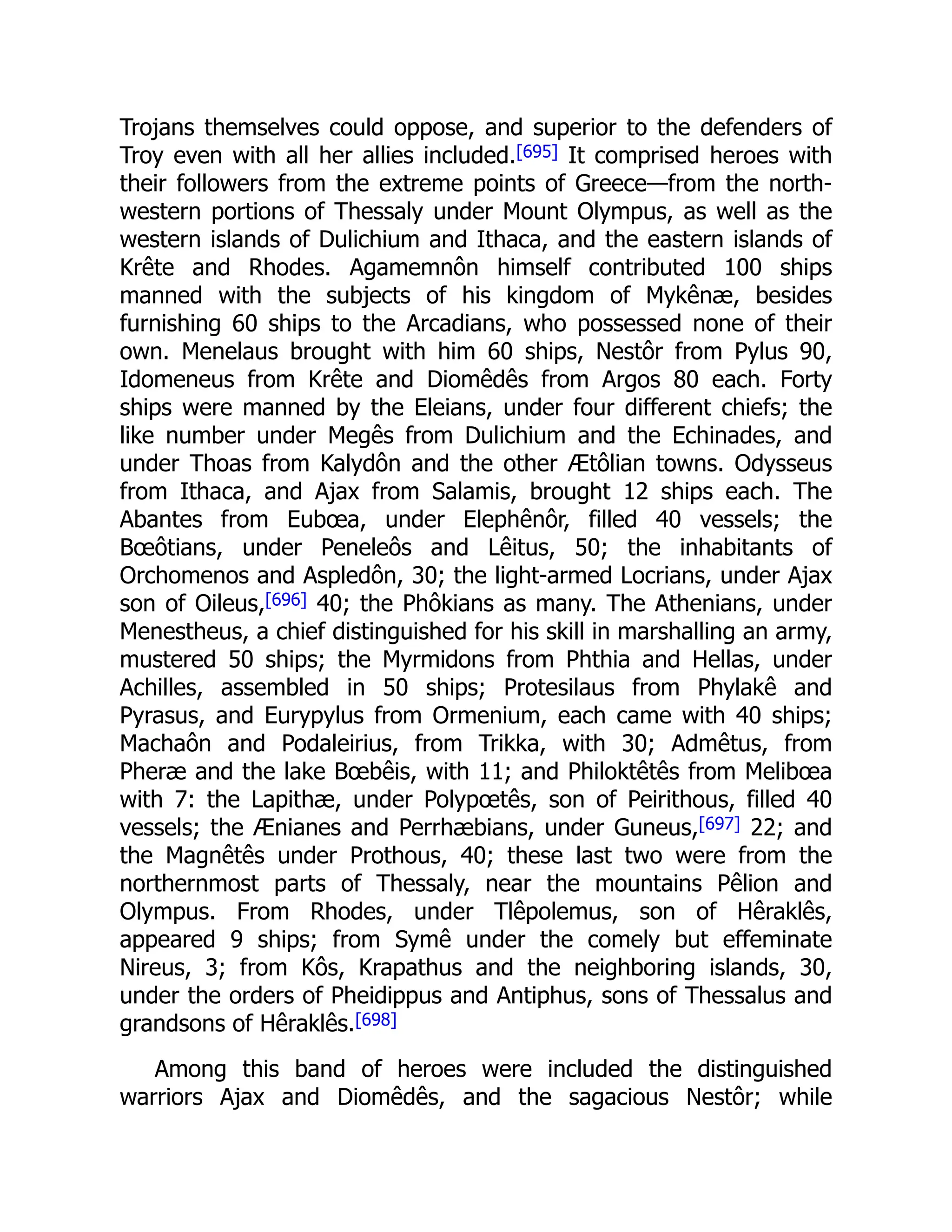 Trojans themselves could oppose, and superior to the defenders of
Troy even with all her allies included.[695] It comprised heroes with
their followers from the extreme points of Greece—from the north-
western portions of Thessaly under Mount Olympus, as well as the
western islands of Dulichium and Ithaca, and the eastern islands of
Krête and Rhodes. Agamemnôn himself contributed 100 ships
manned with the subjects of his kingdom of Mykênæ, besides
furnishing 60 ships to the Arcadians, who possessed none of their
own. Menelaus brought with him 60 ships, Nestôr from Pylus 90,
Idomeneus from Krête and Diomêdês from Argos 80 each. Forty
ships were manned by the Eleians, under four different chiefs; the
like number under Megês from Dulichium and the Echinades, and
under Thoas from Kalydôn and the other Ætôlian towns. Odysseus
from Ithaca, and Ajax from Salamis, brought 12 ships each. The
Abantes from Eubœa, under Elephênôr, filled 40 vessels; the
Bœôtians, under Peneleôs and Lêitus, 50; the inhabitants of
Orchomenos and Aspledôn, 30; the light-armed Locrians, under Ajax
son of Oileus,[696] 40; the Phôkians as many. The Athenians, under
Menestheus, a chief distinguished for his skill in marshalling an army,
mustered 50 ships; the Myrmidons from Phthia and Hellas, under
Achilles, assembled in 50 ships; Protesilaus from Phylakê and
Pyrasus, and Eurypylus from Ormenium, each came with 40 ships;
Machaôn and Podaleirius, from Trikka, with 30; Admêtus, from
Pheræ and the lake Bœbêis, with 11; and Philoktêtês from Melibœa
with 7: the Lapithæ, under Polypœtês, son of Peirithous, filled 40
vessels; the Ænianes and Perrhæbians, under Guneus,[697] 22; and
the Magnêtês under Prothous, 40; these last two were from the
northernmost parts of Thessaly, near the mountains Pêlion and
Olympus. From Rhodes, under Tlêpolemus, son of Hêraklês,
appeared 9 ships; from Symê under the comely but effeminate
Nireus, 3; from Kôs, Krapathus and the neighboring islands, 30,
under the orders of Pheidippus and Antiphus, sons of Thessalus and
grandsons of Hêraklês.[698]
Among this band of heroes were included the distinguished
warriors Ajax and Diomêdês, and the sagacious Nestôr; while
 