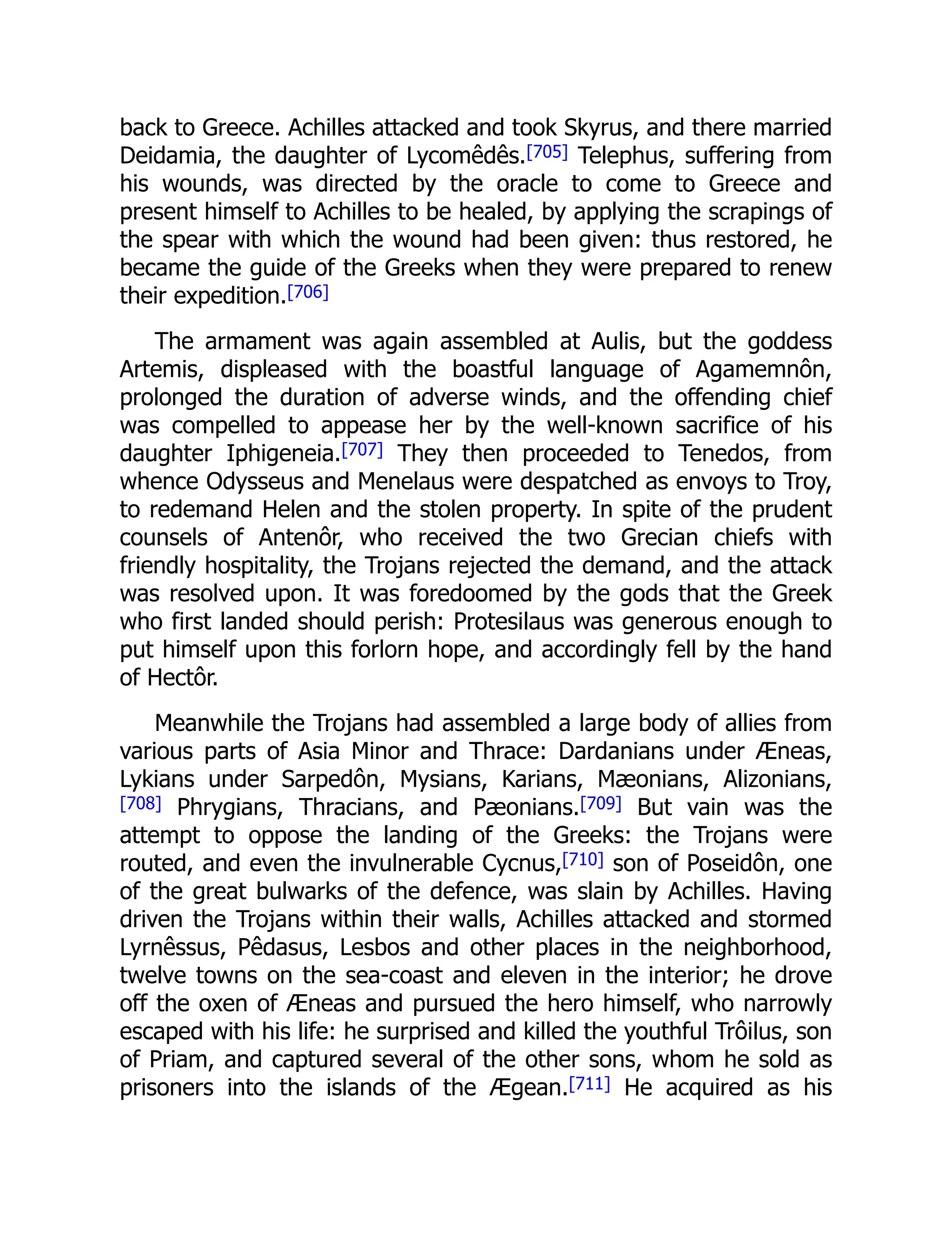 back to Greece. Achilles attacked and took Skyrus, and there married
Deidamia, the daughter of Lycomêdês.[705] Telephus, suffering from
his wounds, was directed by the oracle to come to Greece and
present himself to Achilles to be healed, by applying the scrapings of
the spear with which the wound had been given: thus restored, he
became the guide of the Greeks when they were prepared to renew
their expedition.[706]
The armament was again assembled at Aulis, but the goddess
Artemis, displeased with the boastful language of Agamemnôn,
prolonged the duration of adverse winds, and the offending chief
was compelled to appease her by the well-known sacrifice of his
daughter Iphigeneia.[707] They then proceeded to Tenedos, from
whence Odysseus and Menelaus were despatched as envoys to Troy,
to redemand Helen and the stolen property. In spite of the prudent
counsels of Antenôr, who received the two Grecian chiefs with
friendly hospitality, the Trojans rejected the demand, and the attack
was resolved upon. It was foredoomed by the gods that the Greek
who first landed should perish: Protesilaus was generous enough to
put himself upon this forlorn hope, and accordingly fell by the hand
of Hectôr.
Meanwhile the Trojans had assembled a large body of allies from
various parts of Asia Minor and Thrace: Dardanians under Æneas,
Lykians under Sarpedôn, Mysians, Karians, Mæonians, Alizonians,
[708] Phrygians, Thracians, and Pæonians.[709] But vain was the
attempt to oppose the landing of the Greeks: the Trojans were
routed, and even the invulnerable Cycnus,[710] son of Poseidôn, one
of the great bulwarks of the defence, was slain by Achilles. Having
driven the Trojans within their walls, Achilles attacked and stormed
Lyrnêssus, Pêdasus, Lesbos and other places in the neighborhood,
twelve towns on the sea-coast and eleven in the interior; he drove
off the oxen of Æneas and pursued the hero himself, who narrowly
escaped with his life: he surprised and killed the youthful Trôilus, son
of Priam, and captured several of the other sons, whom he sold as
prisoners into the islands of the Ægean.[711] He acquired as his
 