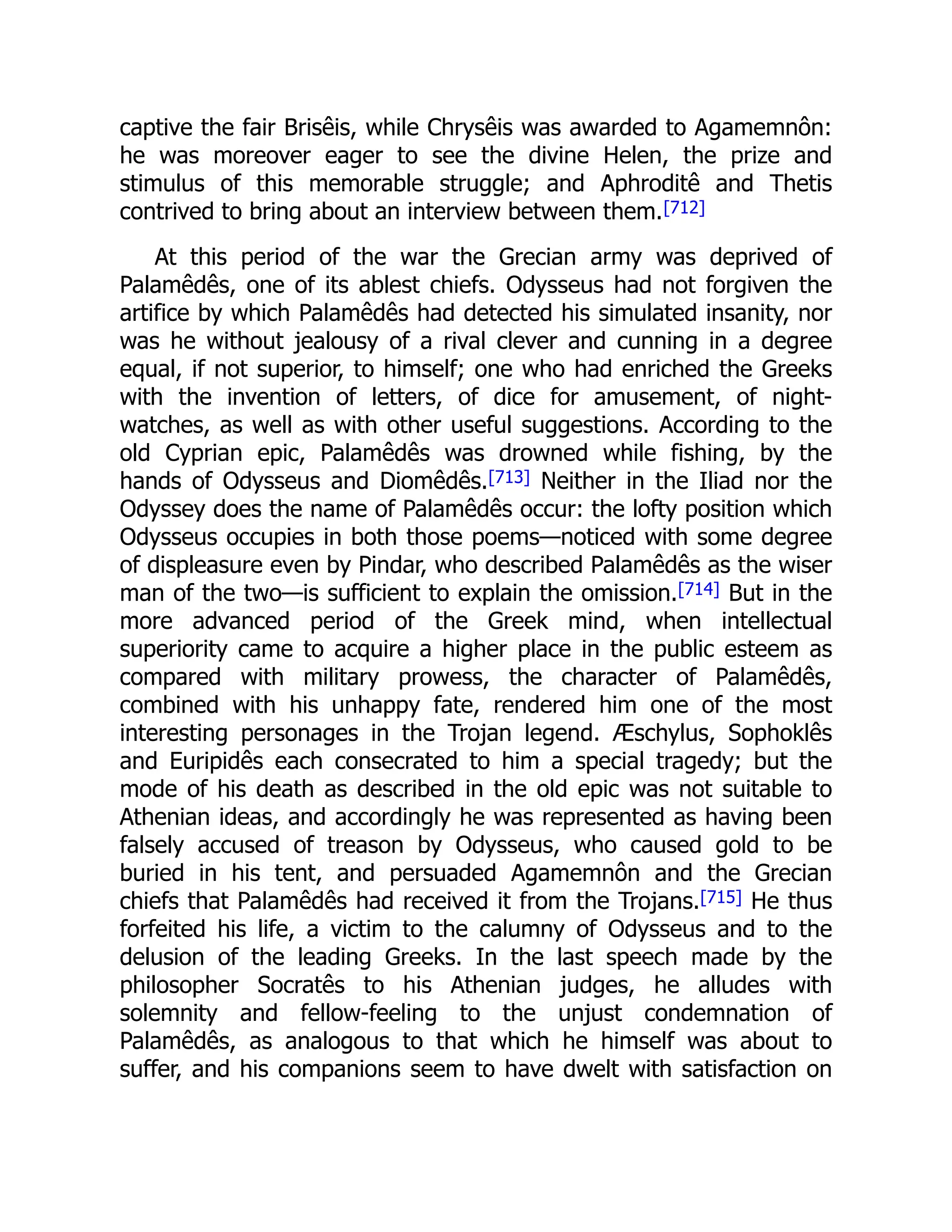 captive the fair Brisêis, while Chrysêis was awarded to Agamemnôn:
he was moreover eager to see the divine Helen, the prize and
stimulus of this memorable struggle; and Aphroditê and Thetis
contrived to bring about an interview between them.[712]
At this period of the war the Grecian army was deprived of
Palamêdês, one of its ablest chiefs. Odysseus had not forgiven the
artifice by which Palamêdês had detected his simulated insanity, nor
was he without jealousy of a rival clever and cunning in a degree
equal, if not superior, to himself; one who had enriched the Greeks
with the invention of letters, of dice for amusement, of night-
watches, as well as with other useful suggestions. According to the
old Cyprian epic, Palamêdês was drowned while fishing, by the
hands of Odysseus and Diomêdês.[713] Neither in the Iliad nor the
Odyssey does the name of Palamêdês occur: the lofty position which
Odysseus occupies in both those poems—noticed with some degree
of displeasure even by Pindar, who described Palamêdês as the wiser
man of the two—is sufficient to explain the omission.[714] But in the
more advanced period of the Greek mind, when intellectual
superiority came to acquire a higher place in the public esteem as
compared with military prowess, the character of Palamêdês,
combined with his unhappy fate, rendered him one of the most
interesting personages in the Trojan legend. Æschylus, Sophoklês
and Euripidês each consecrated to him a special tragedy; but the
mode of his death as described in the old epic was not suitable to
Athenian ideas, and accordingly he was represented as having been
falsely accused of treason by Odysseus, who caused gold to be
buried in his tent, and persuaded Agamemnôn and the Grecian
chiefs that Palamêdês had received it from the Trojans.[715] He thus
forfeited his life, a victim to the calumny of Odysseus and to the
delusion of the leading Greeks. In the last speech made by the
philosopher Socratês to his Athenian judges, he alludes with
solemnity and fellow-feeling to the unjust condemnation of
Palamêdês, as analogous to that which he himself was about to
suffer, and his companions seem to have dwelt with satisfaction on
 