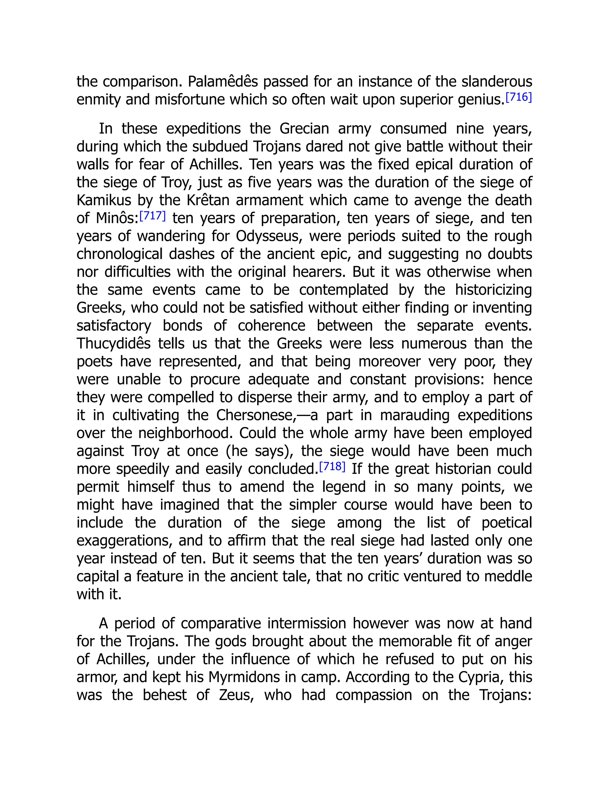 the comparison. Palamêdês passed for an instance of the slanderous
enmity and misfortune which so often wait upon superior genius.[716]
In these expeditions the Grecian army consumed nine years,
during which the subdued Trojans dared not give battle without their
walls for fear of Achilles. Ten years was the fixed epical duration of
the siege of Troy, just as five years was the duration of the siege of
Kamikus by the Krêtan armament which came to avenge the death
of Minôs:[717] ten years of preparation, ten years of siege, and ten
years of wandering for Odysseus, were periods suited to the rough
chronological dashes of the ancient epic, and suggesting no doubts
nor difficulties with the original hearers. But it was otherwise when
the same events came to be contemplated by the historicizing
Greeks, who could not be satisfied without either finding or inventing
satisfactory bonds of coherence between the separate events.
Thucydidês tells us that the Greeks were less numerous than the
poets have represented, and that being moreover very poor, they
were unable to procure adequate and constant provisions: hence
they were compelled to disperse their army, and to employ a part of
it in cultivating the Chersonese,—a part in marauding expeditions
over the neighborhood. Could the whole army have been employed
against Troy at once (he says), the siege would have been much
more speedily and easily concluded.[718] If the great historian could
permit himself thus to amend the legend in so many points, we
might have imagined that the simpler course would have been to
include the duration of the siege among the list of poetical
exaggerations, and to affirm that the real siege had lasted only one
year instead of ten. But it seems that the ten years’ duration was so
capital a feature in the ancient tale, that no critic ventured to meddle
with it.
A period of comparative intermission however was now at hand
for the Trojans. The gods brought about the memorable fit of anger
of Achilles, under the influence of which he refused to put on his
armor, and kept his Myrmidons in camp. According to the Cypria, this
was the behest of Zeus, who had compassion on the Trojans:
 