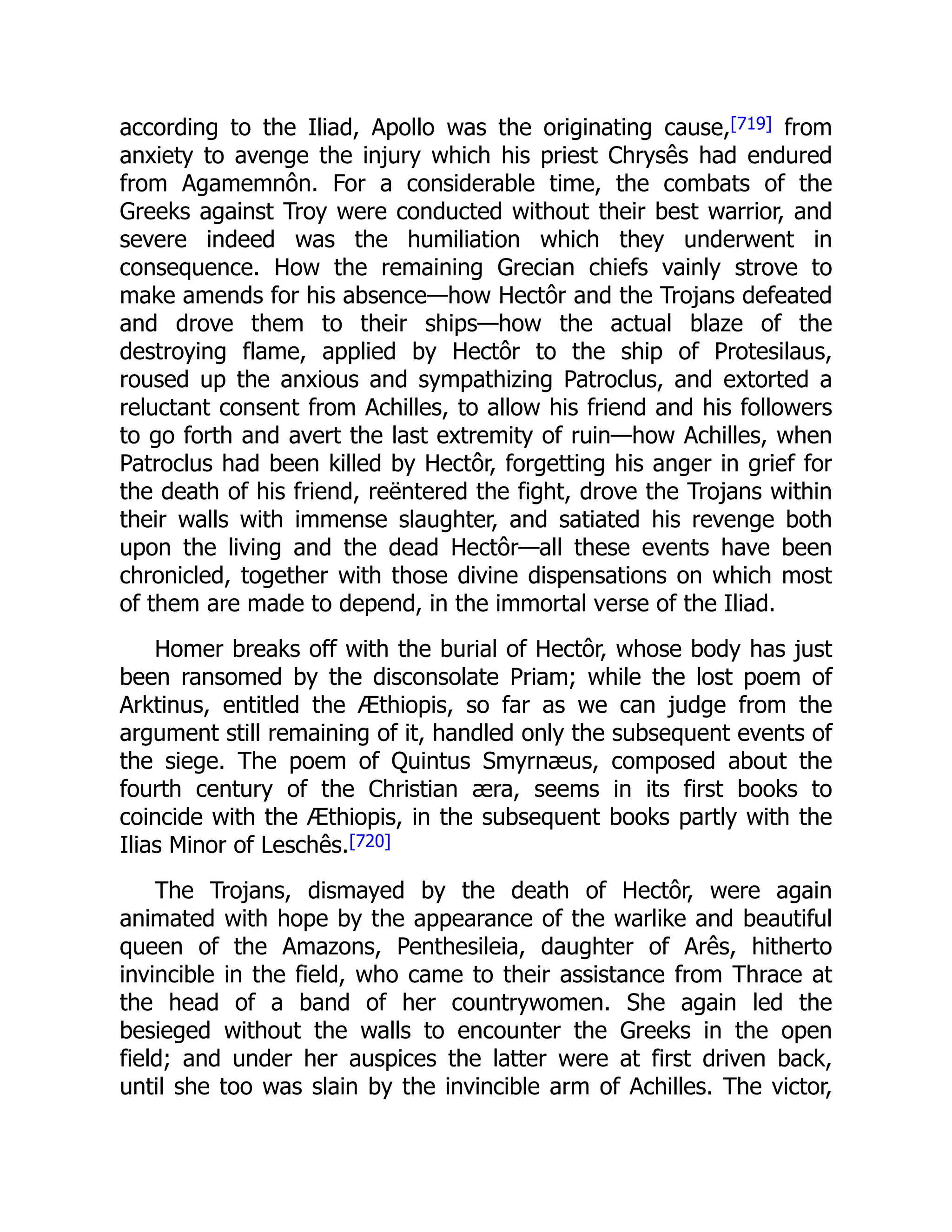 according to the Iliad, Apollo was the originating cause,[719] from
anxiety to avenge the injury which his priest Chrysês had endured
from Agamemnôn. For a considerable time, the combats of the
Greeks against Troy were conducted without their best warrior, and
severe indeed was the humiliation which they underwent in
consequence. How the remaining Grecian chiefs vainly strove to
make amends for his absence—how Hectôr and the Trojans defeated
and drove them to their ships—how the actual blaze of the
destroying flame, applied by Hectôr to the ship of Protesilaus,
roused up the anxious and sympathizing Patroclus, and extorted a
reluctant consent from Achilles, to allow his friend and his followers
to go forth and avert the last extremity of ruin—how Achilles, when
Patroclus had been killed by Hectôr, forgetting his anger in grief for
the death of his friend, reëntered the fight, drove the Trojans within
their walls with immense slaughter, and satiated his revenge both
upon the living and the dead Hectôr—all these events have been
chronicled, together with those divine dispensations on which most
of them are made to depend, in the immortal verse of the Iliad.
Homer breaks off with the burial of Hectôr, whose body has just
been ransomed by the disconsolate Priam; while the lost poem of
Arktinus, entitled the Æthiopis, so far as we can judge from the
argument still remaining of it, handled only the subsequent events of
the siege. The poem of Quintus Smyrnæus, composed about the
fourth century of the Christian æra, seems in its first books to
coincide with the Æthiopis, in the subsequent books partly with the
Ilias Minor of Leschês.[720]
The Trojans, dismayed by the death of Hectôr, were again
animated with hope by the appearance of the warlike and beautiful
queen of the Amazons, Penthesileia, daughter of Arês, hitherto
invincible in the field, who came to their assistance from Thrace at
the head of a band of her countrywomen. She again led the
besieged without the walls to encounter the Greeks in the open
field; and under her auspices the latter were at first driven back,
until she too was slain by the invincible arm of Achilles. The victor,
 
