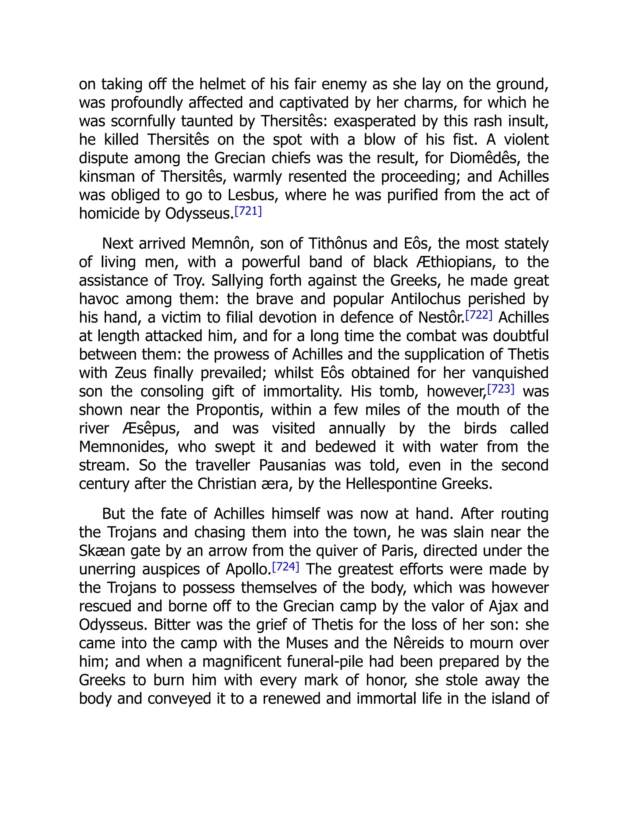 on taking off the helmet of his fair enemy as she lay on the ground,
was profoundly affected and captivated by her charms, for which he
was scornfully taunted by Thersitês: exasperated by this rash insult,
he killed Thersitês on the spot with a blow of his fist. A violent
dispute among the Grecian chiefs was the result, for Diomêdês, the
kinsman of Thersitês, warmly resented the proceeding; and Achilles
was obliged to go to Lesbus, where he was purified from the act of
homicide by Odysseus.[721]
Next arrived Memnôn, son of Tithônus and Eôs, the most stately
of living men, with a powerful band of black Æthiopians, to the
assistance of Troy. Sallying forth against the Greeks, he made great
havoc among them: the brave and popular Antilochus perished by
his hand, a victim to filial devotion in defence of Nestôr.[722] Achilles
at length attacked him, and for a long time the combat was doubtful
between them: the prowess of Achilles and the supplication of Thetis
with Zeus finally prevailed; whilst Eôs obtained for her vanquished
son the consoling gift of immortality. His tomb, however,[723] was
shown near the Propontis, within a few miles of the mouth of the
river Æsêpus, and was visited annually by the birds called
Memnonides, who swept it and bedewed it with water from the
stream. So the traveller Pausanias was told, even in the second
century after the Christian æra, by the Hellespontine Greeks.
But the fate of Achilles himself was now at hand. After routing
the Trojans and chasing them into the town, he was slain near the
Skæan gate by an arrow from the quiver of Paris, directed under the
unerring auspices of Apollo.[724] The greatest efforts were made by
the Trojans to possess themselves of the body, which was however
rescued and borne off to the Grecian camp by the valor of Ajax and
Odysseus. Bitter was the grief of Thetis for the loss of her son: she
came into the camp with the Muses and the Nêreids to mourn over
him; and when a magnificent funeral-pile had been prepared by the
Greeks to burn him with every mark of honor, she stole away the
body and conveyed it to a renewed and immortal life in the island of
 