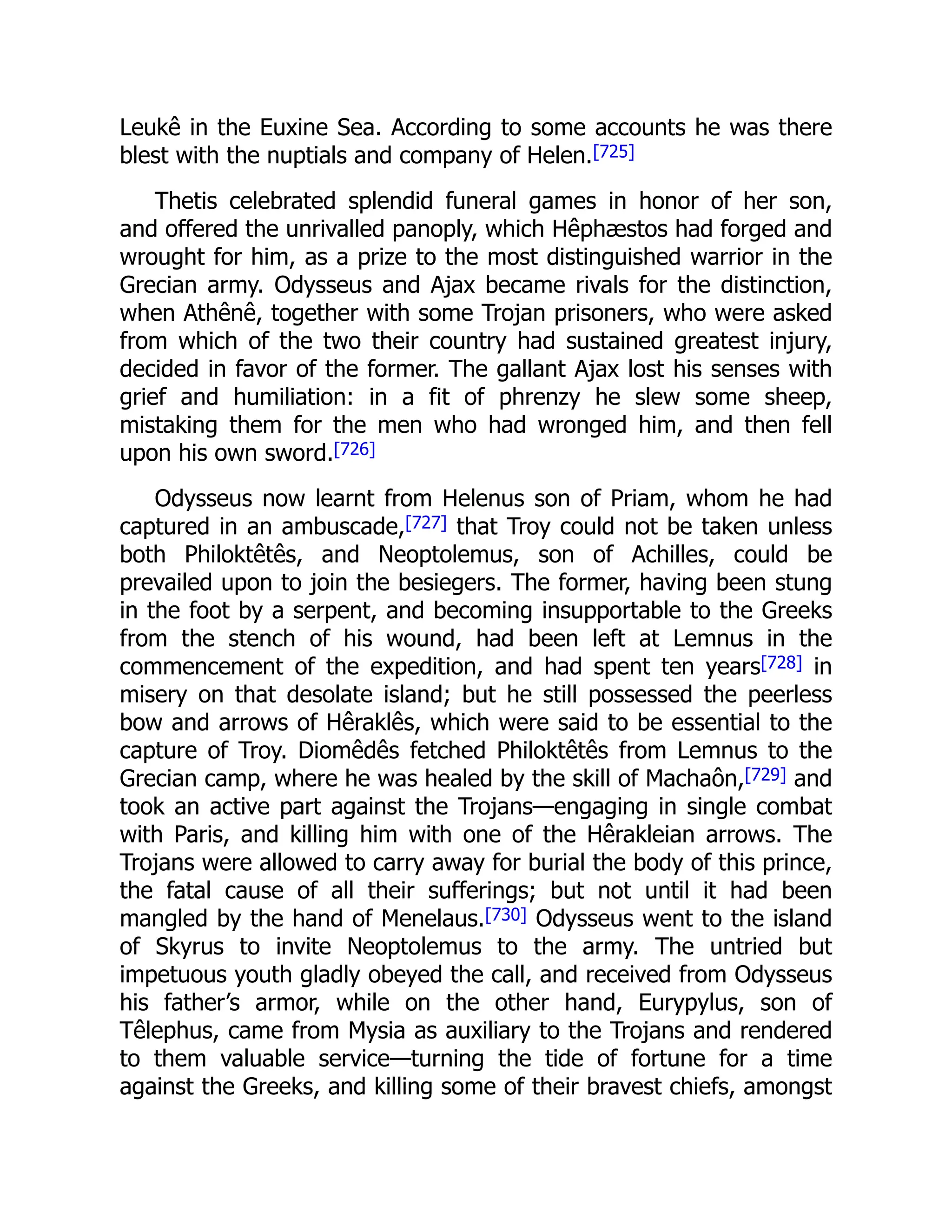 Leukê in the Euxine Sea. According to some accounts he was there
blest with the nuptials and company of Helen.[725]
Thetis celebrated splendid funeral games in honor of her son,
and offered the unrivalled panoply, which Hêphæstos had forged and
wrought for him, as a prize to the most distinguished warrior in the
Grecian army. Odysseus and Ajax became rivals for the distinction,
when Athênê, together with some Trojan prisoners, who were asked
from which of the two their country had sustained greatest injury,
decided in favor of the former. The gallant Ajax lost his senses with
grief and humiliation: in a fit of phrenzy he slew some sheep,
mistaking them for the men who had wronged him, and then fell
upon his own sword.[726]
Odysseus now learnt from Helenus son of Priam, whom he had
captured in an ambuscade,[727] that Troy could not be taken unless
both Philoktêtês, and Neoptolemus, son of Achilles, could be
prevailed upon to join the besiegers. The former, having been stung
in the foot by a serpent, and becoming insupportable to the Greeks
from the stench of his wound, had been left at Lemnus in the
commencement of the expedition, and had spent ten years[728] in
misery on that desolate island; but he still possessed the peerless
bow and arrows of Hêraklês, which were said to be essential to the
capture of Troy. Diomêdês fetched Philoktêtês from Lemnus to the
Grecian camp, where he was healed by the skill of Machaôn,[729] and
took an active part against the Trojans—engaging in single combat
with Paris, and killing him with one of the Hêrakleian arrows. The
Trojans were allowed to carry away for burial the body of this prince,
the fatal cause of all their sufferings; but not until it had been
mangled by the hand of Menelaus.[730] Odysseus went to the island
of Skyrus to invite Neoptolemus to the army. The untried but
impetuous youth gladly obeyed the call, and received from Odysseus
his father’s armor, while on the other hand, Eurypylus, son of
Têlephus, came from Mysia as auxiliary to the Trojans and rendered
to them valuable service—turning the tide of fortune for a time
against the Greeks, and killing some of their bravest chiefs, amongst
 
