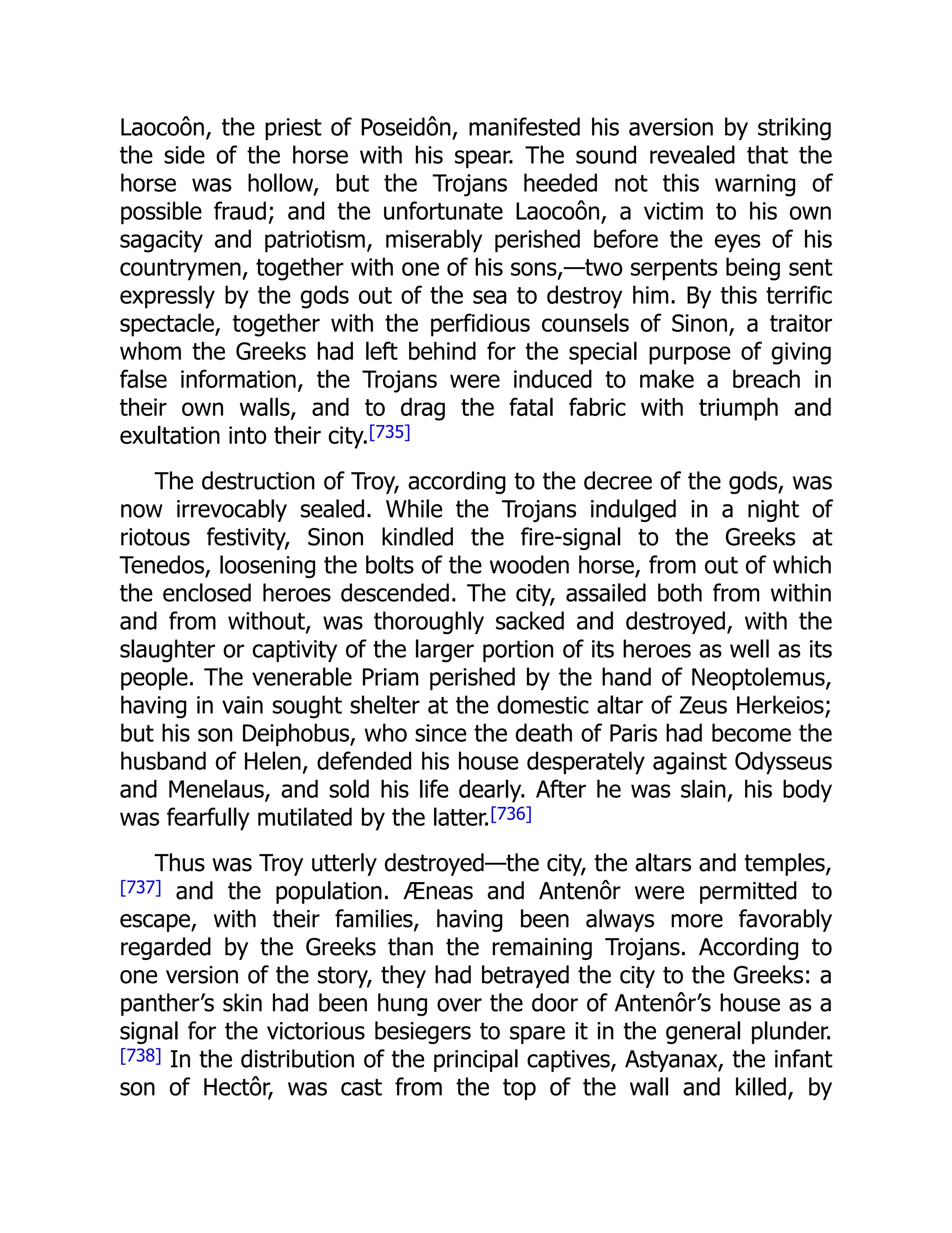 Laocoôn, the priest of Poseidôn, manifested his aversion by striking
the side of the horse with his spear. The sound revealed that the
horse was hollow, but the Trojans heeded not this warning of
possible fraud; and the unfortunate Laocoôn, a victim to his own
sagacity and patriotism, miserably perished before the eyes of his
countrymen, together with one of his sons,—two serpents being sent
expressly by the gods out of the sea to destroy him. By this terrific
spectacle, together with the perfidious counsels of Sinon, a traitor
whom the Greeks had left behind for the special purpose of giving
false information, the Trojans were induced to make a breach in
their own walls, and to drag the fatal fabric with triumph and
exultation into their city.[735]
The destruction of Troy, according to the decree of the gods, was
now irrevocably sealed. While the Trojans indulged in a night of
riotous festivity, Sinon kindled the fire-signal to the Greeks at
Tenedos, loosening the bolts of the wooden horse, from out of which
the enclosed heroes descended. The city, assailed both from within
and from without, was thoroughly sacked and destroyed, with the
slaughter or captivity of the larger portion of its heroes as well as its
people. The venerable Priam perished by the hand of Neoptolemus,
having in vain sought shelter at the domestic altar of Zeus Herkeios;
but his son Deiphobus, who since the death of Paris had become the
husband of Helen, defended his house desperately against Odysseus
and Menelaus, and sold his life dearly. After he was slain, his body
was fearfully mutilated by the latter.[736]
Thus was Troy utterly destroyed—the city, the altars and temples,
[737] and the population. Æneas and Antenôr were permitted to
escape, with their families, having been always more favorably
regarded by the Greeks than the remaining Trojans. According to
one version of the story, they had betrayed the city to the Greeks: a
panther’s skin had been hung over the door of Antenôr’s house as a
signal for the victorious besiegers to spare it in the general plunder.
[738] In the distribution of the principal captives, Astyanax, the infant
son of Hectôr, was cast from the top of the wall and killed, by
 