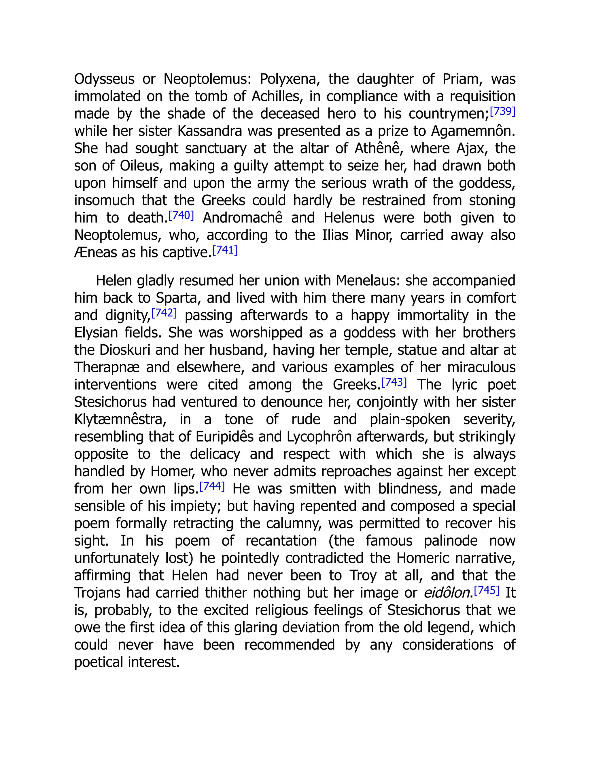 Odysseus or Neoptolemus: Polyxena, the daughter of Priam, was
immolated on the tomb of Achilles, in compliance with a requisition
made by the shade of the deceased hero to his countrymen;[739]
while her sister Kassandra was presented as a prize to Agamemnôn.
She had sought sanctuary at the altar of Athênê, where Ajax, the
son of Oileus, making a guilty attempt to seize her, had drawn both
upon himself and upon the army the serious wrath of the goddess,
insomuch that the Greeks could hardly be restrained from stoning
him to death.[740] Andromachê and Helenus were both given to
Neoptolemus, who, according to the Ilias Minor, carried away also
Æneas as his captive.[741]
Helen gladly resumed her union with Menelaus: she accompanied
him back to Sparta, and lived with him there many years in comfort
and dignity,[742] passing afterwards to a happy immortality in the
Elysian fields. She was worshipped as a goddess with her brothers
the Dioskuri and her husband, having her temple, statue and altar at
Therapnæ and elsewhere, and various examples of her miraculous
interventions were cited among the Greeks.[743] The lyric poet
Stesichorus had ventured to denounce her, conjointly with her sister
Klytæmnêstra, in a tone of rude and plain-spoken severity,
resembling that of Euripidês and Lycophrôn afterwards, but strikingly
opposite to the delicacy and respect with which she is always
handled by Homer, who never admits reproaches against her except
from her own lips.[744] He was smitten with blindness, and made
sensible of his impiety; but having repented and composed a special
poem formally retracting the calumny, was permitted to recover his
sight. In his poem of recantation (the famous palinode now
unfortunately lost) he pointedly contradicted the Homeric narrative,
affirming that Helen had never been to Troy at all, and that the
Trojans had carried thither nothing but her image or eidôlon.[745] It
is, probably, to the excited religious feelings of Stesichorus that we
owe the first idea of this glaring deviation from the old legend, which
could never have been recommended by any considerations of
poetical interest.
 