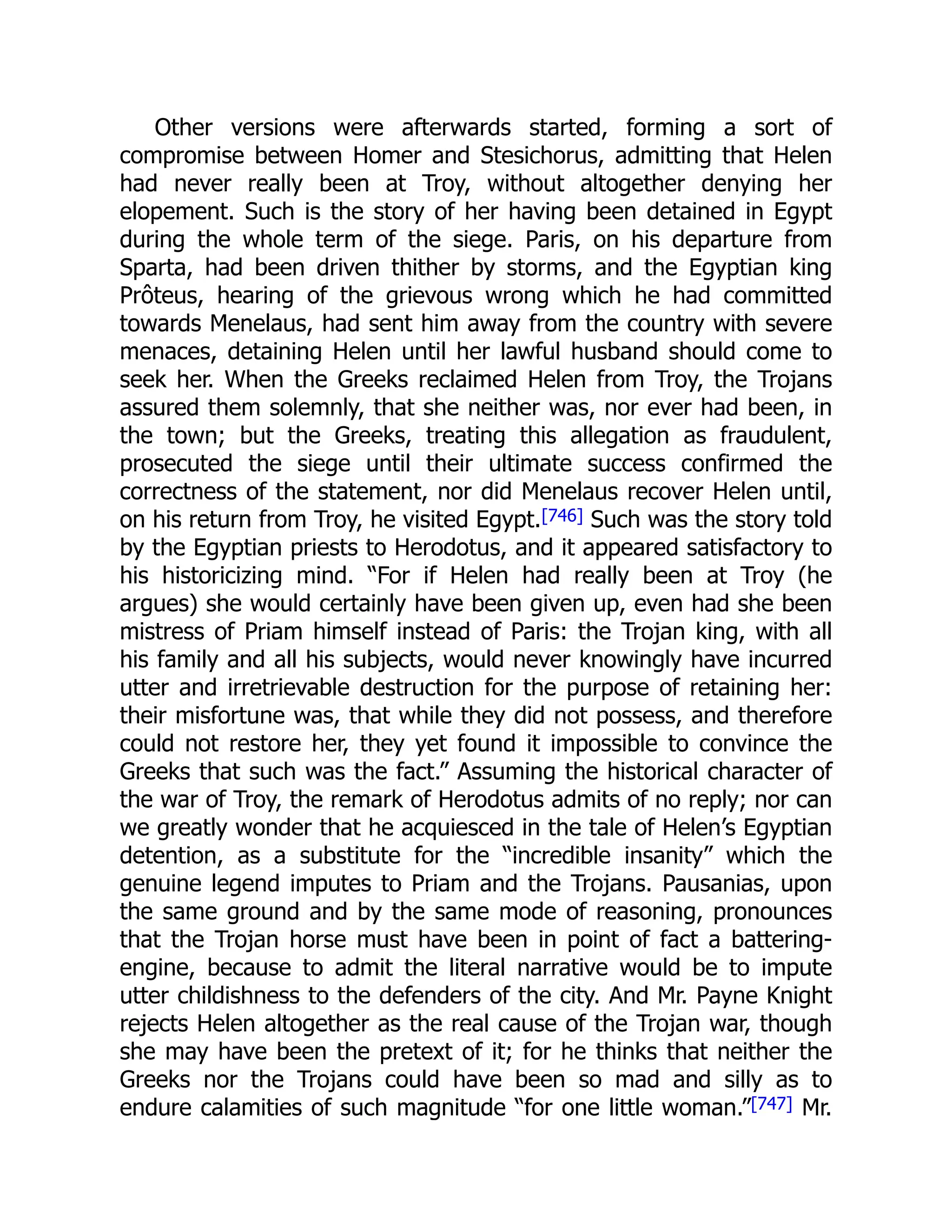 Other versions were afterwards started, forming a sort of
compromise between Homer and Stesichorus, admitting that Helen
had never really been at Troy, without altogether denying her
elopement. Such is the story of her having been detained in Egypt
during the whole term of the siege. Paris, on his departure from
Sparta, had been driven thither by storms, and the Egyptian king
Prôteus, hearing of the grievous wrong which he had committed
towards Menelaus, had sent him away from the country with severe
menaces, detaining Helen until her lawful husband should come to
seek her. When the Greeks reclaimed Helen from Troy, the Trojans
assured them solemnly, that she neither was, nor ever had been, in
the town; but the Greeks, treating this allegation as fraudulent,
prosecuted the siege until their ultimate success confirmed the
correctness of the statement, nor did Menelaus recover Helen until,
on his return from Troy, he visited Egypt.[746] Such was the story told
by the Egyptian priests to Herodotus, and it appeared satisfactory to
his historicizing mind. “For if Helen had really been at Troy (he
argues) she would certainly have been given up, even had she been
mistress of Priam himself instead of Paris: the Trojan king, with all
his family and all his subjects, would never knowingly have incurred
utter and irretrievable destruction for the purpose of retaining her:
their misfortune was, that while they did not possess, and therefore
could not restore her, they yet found it impossible to convince the
Greeks that such was the fact.” Assuming the historical character of
the war of Troy, the remark of Herodotus admits of no reply; nor can
we greatly wonder that he acquiesced in the tale of Helen’s Egyptian
detention, as a substitute for the “incredible insanity” which the
genuine legend imputes to Priam and the Trojans. Pausanias, upon
the same ground and by the same mode of reasoning, pronounces
that the Trojan horse must have been in point of fact a battering-
engine, because to admit the literal narrative would be to impute
utter childishness to the defenders of the city. And Mr. Payne Knight
rejects Helen altogether as the real cause of the Trojan war, though
she may have been the pretext of it; for he thinks that neither the
Greeks nor the Trojans could have been so mad and silly as to
endure calamities of such magnitude “for one little woman.”[747] Mr.
 