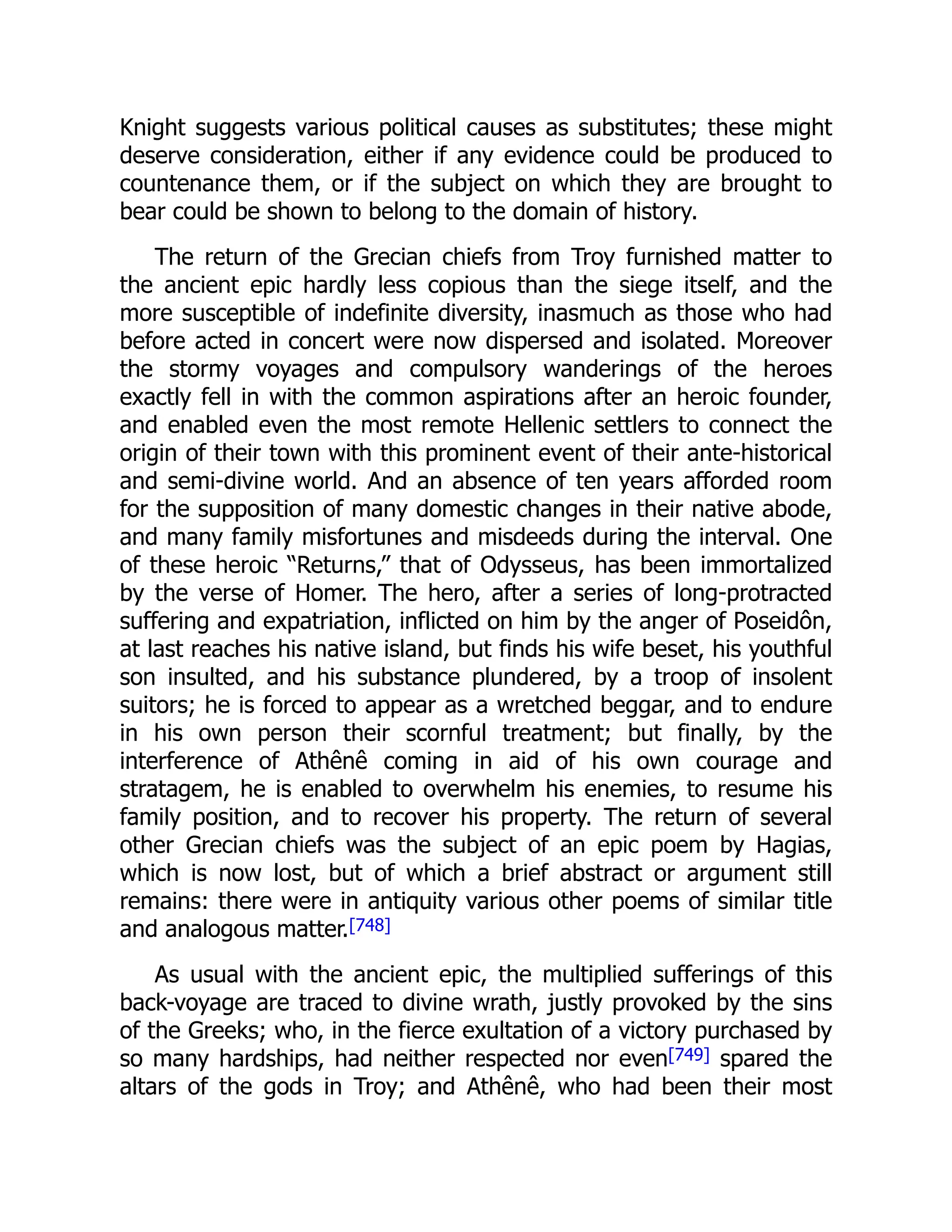 Knight suggests various political causes as substitutes; these might
deserve consideration, either if any evidence could be produced to
countenance them, or if the subject on which they are brought to
bear could be shown to belong to the domain of history.
The return of the Grecian chiefs from Troy furnished matter to
the ancient epic hardly less copious than the siege itself, and the
more susceptible of indefinite diversity, inasmuch as those who had
before acted in concert were now dispersed and isolated. Moreover
the stormy voyages and compulsory wanderings of the heroes
exactly fell in with the common aspirations after an heroic founder,
and enabled even the most remote Hellenic settlers to connect the
origin of their town with this prominent event of their ante-historical
and semi-divine world. And an absence of ten years afforded room
for the supposition of many domestic changes in their native abode,
and many family misfortunes and misdeeds during the interval. One
of these heroic “Returns,” that of Odysseus, has been immortalized
by the verse of Homer. The hero, after a series of long-protracted
suffering and expatriation, inflicted on him by the anger of Poseidôn,
at last reaches his native island, but finds his wife beset, his youthful
son insulted, and his substance plundered, by a troop of insolent
suitors; he is forced to appear as a wretched beggar, and to endure
in his own person their scornful treatment; but finally, by the
interference of Athênê coming in aid of his own courage and
stratagem, he is enabled to overwhelm his enemies, to resume his
family position, and to recover his property. The return of several
other Grecian chiefs was the subject of an epic poem by Hagias,
which is now lost, but of which a brief abstract or argument still
remains: there were in antiquity various other poems of similar title
and analogous matter.[748]
As usual with the ancient epic, the multiplied sufferings of this
back-voyage are traced to divine wrath, justly provoked by the sins
of the Greeks; who, in the fierce exultation of a victory purchased by
so many hardships, had neither respected nor even[749] spared the
altars of the gods in Troy; and Athênê, who had been their most
 