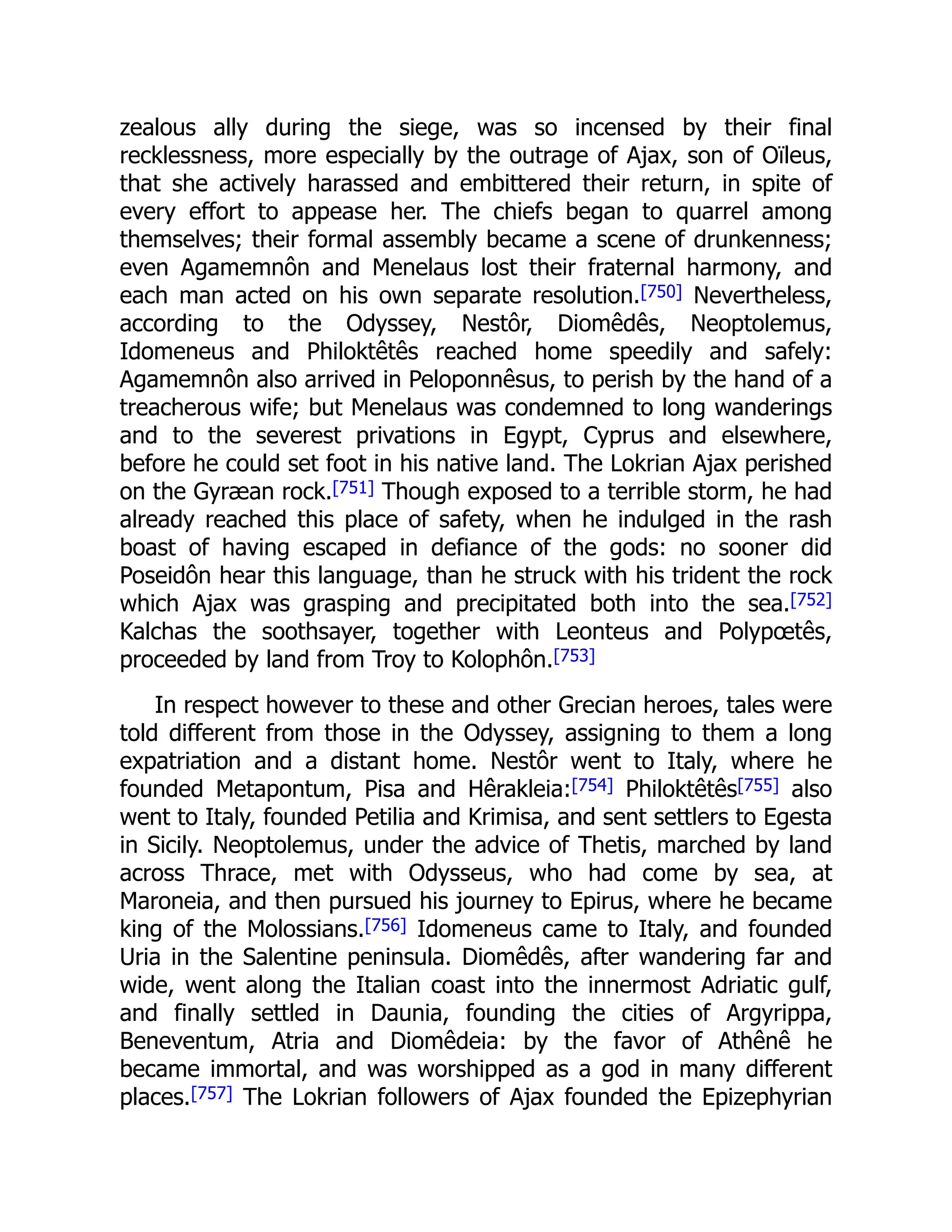 zealous ally during the siege, was so incensed by their final
recklessness, more especially by the outrage of Ajax, son of Oïleus,
that she actively harassed and embittered their return, in spite of
every effort to appease her. The chiefs began to quarrel among
themselves; their formal assembly became a scene of drunkenness;
even Agamemnôn and Menelaus lost their fraternal harmony, and
each man acted on his own separate resolution.[750] Nevertheless,
according to the Odyssey, Nestôr, Diomêdês, Neoptolemus,
Idomeneus and Philoktêtês reached home speedily and safely:
Agamemnôn also arrived in Peloponnêsus, to perish by the hand of a
treacherous wife; but Menelaus was condemned to long wanderings
and to the severest privations in Egypt, Cyprus and elsewhere,
before he could set foot in his native land. The Lokrian Ajax perished
on the Gyræan rock.[751] Though exposed to a terrible storm, he had
already reached this place of safety, when he indulged in the rash
boast of having escaped in defiance of the gods: no sooner did
Poseidôn hear this language, than he struck with his trident the rock
which Ajax was grasping and precipitated both into the sea.[752]
Kalchas the soothsayer, together with Leonteus and Polypœtês,
proceeded by land from Troy to Kolophôn.[753]
In respect however to these and other Grecian heroes, tales were
told different from those in the Odyssey, assigning to them a long
expatriation and a distant home. Nestôr went to Italy, where he
founded Metapontum, Pisa and Hêrakleia:[754] Philoktêtês[755] also
went to Italy, founded Petilia and Krimisa, and sent settlers to Egesta
in Sicily. Neoptolemus, under the advice of Thetis, marched by land
across Thrace, met with Odysseus, who had come by sea, at
Maroneia, and then pursued his journey to Epirus, where he became
king of the Molossians.[756] Idomeneus came to Italy, and founded
Uria in the Salentine peninsula. Diomêdês, after wandering far and
wide, went along the Italian coast into the innermost Adriatic gulf,
and finally settled in Daunia, founding the cities of Argyrippa,
Beneventum, Atria and Diomêdeia: by the favor of Athênê he
became immortal, and was worshipped as a god in many different
places.[757] The Lokrian followers of Ajax founded the Epizephyrian
 