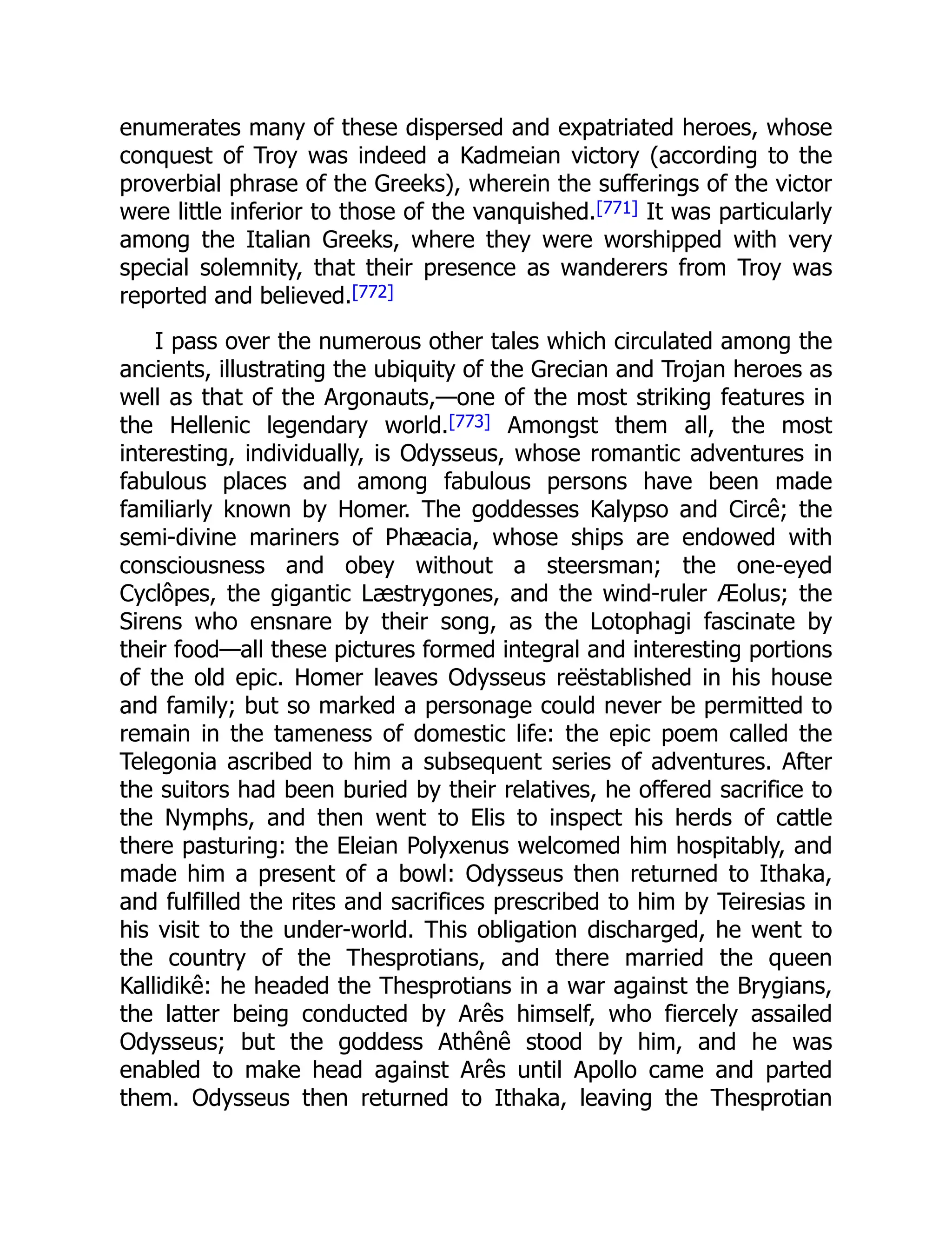 enumerates many of these dispersed and expatriated heroes, whose
conquest of Troy was indeed a Kadmeian victory (according to the
proverbial phrase of the Greeks), wherein the sufferings of the victor
were little inferior to those of the vanquished.[771] It was particularly
among the Italian Greeks, where they were worshipped with very
special solemnity, that their presence as wanderers from Troy was
reported and believed.[772]
I pass over the numerous other tales which circulated among the
ancients, illustrating the ubiquity of the Grecian and Trojan heroes as
well as that of the Argonauts,—one of the most striking features in
the Hellenic legendary world.[773] Amongst them all, the most
interesting, individually, is Odysseus, whose romantic adventures in
fabulous places and among fabulous persons have been made
familiarly known by Homer. The goddesses Kalypso and Circê; the
semi-divine mariners of Phæacia, whose ships are endowed with
consciousness and obey without a steersman; the one-eyed
Cyclôpes, the gigantic Læstrygones, and the wind-ruler Æolus; the
Sirens who ensnare by their song, as the Lotophagi fascinate by
their food—all these pictures formed integral and interesting portions
of the old epic. Homer leaves Odysseus reëstablished in his house
and family; but so marked a personage could never be permitted to
remain in the tameness of domestic life: the epic poem called the
Telegonia ascribed to him a subsequent series of adventures. After
the suitors had been buried by their relatives, he offered sacrifice to
the Nymphs, and then went to Elis to inspect his herds of cattle
there pasturing: the Eleian Polyxenus welcomed him hospitably, and
made him a present of a bowl: Odysseus then returned to Ithaka,
and fulfilled the rites and sacrifices prescribed to him by Teiresias in
his visit to the under-world. This obligation discharged, he went to
the country of the Thesprotians, and there married the queen
Kallidikê: he headed the Thesprotians in a war against the Brygians,
the latter being conducted by Arês himself, who fiercely assailed
Odysseus; but the goddess Athênê stood by him, and he was
enabled to make head against Arês until Apollo came and parted
them. Odysseus then returned to Ithaka, leaving the Thesprotian
 