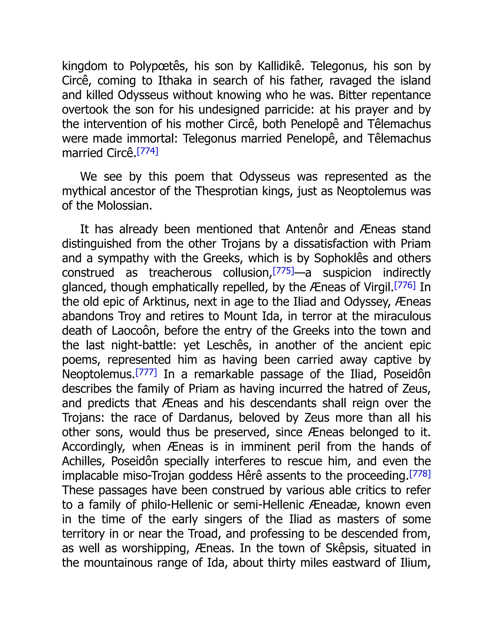 kingdom to Polypœtês, his son by Kallidikê. Telegonus, his son by
Circê, coming to Ithaka in search of his father, ravaged the island
and killed Odysseus without knowing who he was. Bitter repentance
overtook the son for his undesigned parricide: at his prayer and by
the intervention of his mother Circê, both Penelopê and Têlemachus
were made immortal: Telegonus married Penelopê, and Têlemachus
married Circê.[774]
We see by this poem that Odysseus was represented as the
mythical ancestor of the Thesprotian kings, just as Neoptolemus was
of the Molossian.
It has already been mentioned that Antenôr and Æneas stand
distinguished from the other Trojans by a dissatisfaction with Priam
and a sympathy with the Greeks, which is by Sophoklês and others
construed as treacherous collusion,[775]—a suspicion indirectly
glanced, though emphatically repelled, by the Æneas of Virgil.[776] In
the old epic of Arktinus, next in age to the Iliad and Odyssey, Æneas
abandons Troy and retires to Mount Ida, in terror at the miraculous
death of Laocoôn, before the entry of the Greeks into the town and
the last night-battle: yet Leschês, in another of the ancient epic
poems, represented him as having been carried away captive by
Neoptolemus.[777] In a remarkable passage of the Iliad, Poseidôn
describes the family of Priam as having incurred the hatred of Zeus,
and predicts that Æneas and his descendants shall reign over the
Trojans: the race of Dardanus, beloved by Zeus more than all his
other sons, would thus be preserved, since Æneas belonged to it.
Accordingly, when Æneas is in imminent peril from the hands of
Achilles, Poseidôn specially interferes to rescue him, and even the
implacable miso-Trojan goddess Hêrê assents to the proceeding.[778]
These passages have been construed by various able critics to refer
to a family of philo-Hellenic or semi-Hellenic Æneadæ, known even
in the time of the early singers of the Iliad as masters of some
territory in or near the Troad, and professing to be descended from,
as well as worshipping, Æneas. In the town of Skêpsis, situated in
the mountainous range of Ida, about thirty miles eastward of Ilium,
 