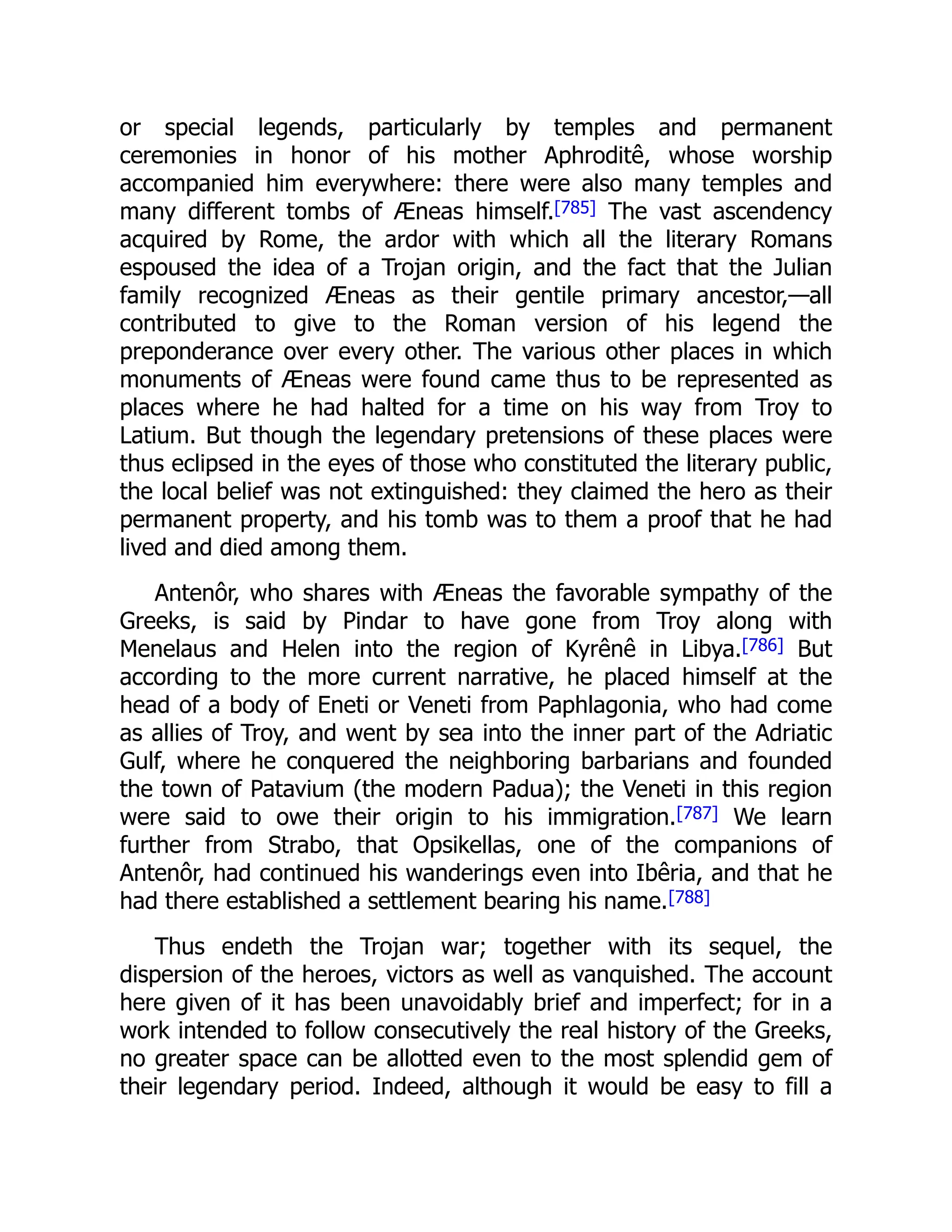 or special legends, particularly by temples and permanent
ceremonies in honor of his mother Aphroditê, whose worship
accompanied him everywhere: there were also many temples and
many different tombs of Æneas himself.[785] The vast ascendency
acquired by Rome, the ardor with which all the literary Romans
espoused the idea of a Trojan origin, and the fact that the Julian
family recognized Æneas as their gentile primary ancestor,—all
contributed to give to the Roman version of his legend the
preponderance over every other. The various other places in which
monuments of Æneas were found came thus to be represented as
places where he had halted for a time on his way from Troy to
Latium. But though the legendary pretensions of these places were
thus eclipsed in the eyes of those who constituted the literary public,
the local belief was not extinguished: they claimed the hero as their
permanent property, and his tomb was to them a proof that he had
lived and died among them.
Antenôr, who shares with Æneas the favorable sympathy of the
Greeks, is said by Pindar to have gone from Troy along with
Menelaus and Helen into the region of Kyrênê in Libya.[786] But
according to the more current narrative, he placed himself at the
head of a body of Eneti or Veneti from Paphlagonia, who had come
as allies of Troy, and went by sea into the inner part of the Adriatic
Gulf, where he conquered the neighboring barbarians and founded
the town of Patavium (the modern Padua); the Veneti in this region
were said to owe their origin to his immigration.[787] We learn
further from Strabo, that Opsikellas, one of the companions of
Antenôr, had continued his wanderings even into Ibêria, and that he
had there established a settlement bearing his name.[788]
Thus endeth the Trojan war; together with its sequel, the
dispersion of the heroes, victors as well as vanquished. The account
here given of it has been unavoidably brief and imperfect; for in a
work intended to follow consecutively the real history of the Greeks,
no greater space can be allotted even to the most splendid gem of
their legendary period. Indeed, although it would be easy to fill a
 
